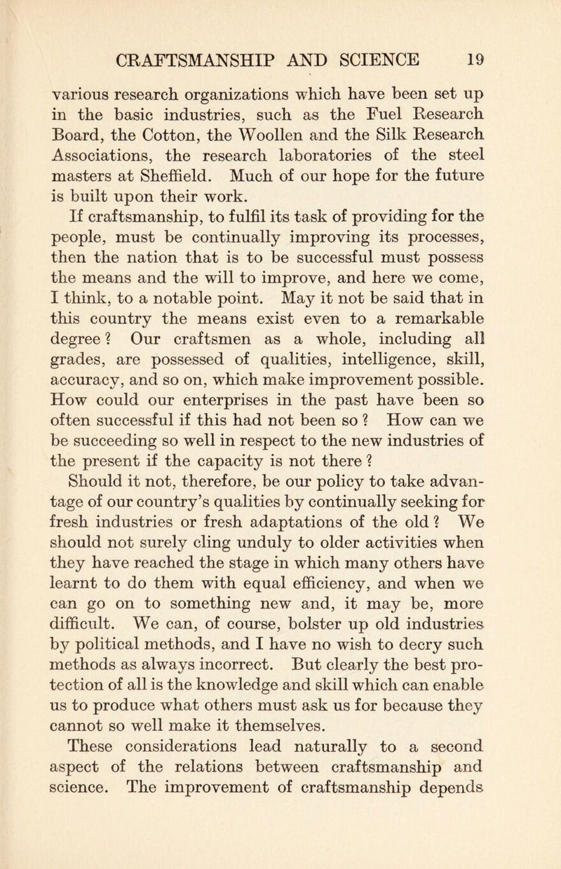 various research organizations which have been set up in the basic industries, such as the Fuel Research Board, the Cotton, the Woollen and the Silk Research Associations, the research laboratories of the steel masters at Sheffield. Much of our hope for the future is built upon their work. If craftsmanship, to fulfil its task of providing for the people, must be continually improving its processes, then the nation that is to be successful must possess the means and the will to improve, and here we come, I think, to a notable point. May it not be said that in this country the means exist even to a remarkable degree ? Our craftsmen as a whole, including all grades, are possessed of qualities, intelligence, skill, accuracy, and so on, which make improvement possible. How could our enterprises in the past have been so often successful if this had not been so ? How can we be succeeding so well in respect to the new industries of the present if the capacity is not there ? Should it not, therefore, be our policy to take advan¬ tage of our country’s qualities by continually seeking for fresh industries or fresh adaptations of the old ? We should not surely cling unduly to older activities when they have reached the stage in which many others have learnt to do them with equal efficiency, and when we can go on to something new and, it may be, more difficult. We can, of course, bolster up old industries by political methods, and I have no wish to decry such methods as always incorrect. But clearly the best pro¬ tection of all is the knowledge and skill which can enable us to produce what others must ask us for because they cannot so well make it themselves. These considerations lead naturally to a second aspect of the relations between craftsmanship and science. The improvement of craftsmanship depends