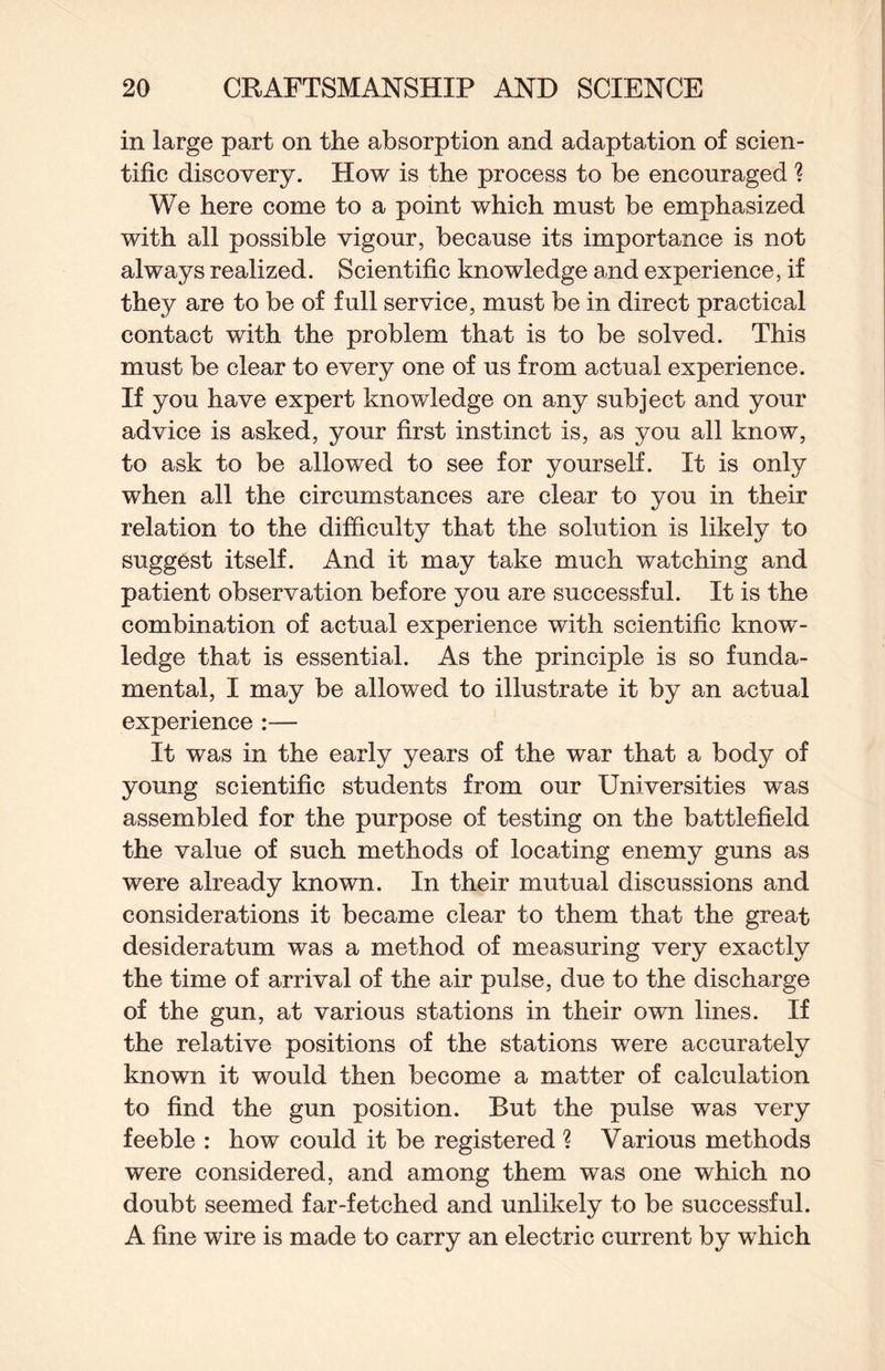 in large part on the absorption and adaptation of scien¬ tific discovery. How is the process to be encouraged ? We here come to a point which must be emphasized with all possible vigour, because its importance is not always realized. Scientific knowledge and experience, if they are to be of full service, must be in direct practical contact with the problem that is to be solved. This must be clear to every one of us from actual experience. If you have expert knowledge on any subject and your advice is asked, your first instinct is, as you all know, to ask to be allowed to see for yourself. It is only when all the circumstances are clear to you in their relation to the difficulty that the solution is likely to suggest itself. And it may take much watching and patient observation before you are successful. It is the combination of actual experience with scientific know¬ ledge that is essential. As the principle is so funda¬ mental, I may be allowed to illustrate it by an actual experience :— It was in the early years of the war that a body of young scientific students from our Universities was assembled for the purpose of testing on the battlefield the value of such methods of locating enemy guns as were already known. In their mutual discussions and considerations it became clear to them that the great desideratum was a method of measuring very exactly the time of arrival of the air pulse, due to the discharge of the gun, at various stations in their own lines. If the relative positions of the stations were accurately known it would then become a matter of calculation to find the gun position. But the pulse was very feeble : how could it be registered ? Various methods were considered, and among them was one which no doubt seemed far-fetched and unlikely to be successful. A fine wire is made to carry an electric current by which