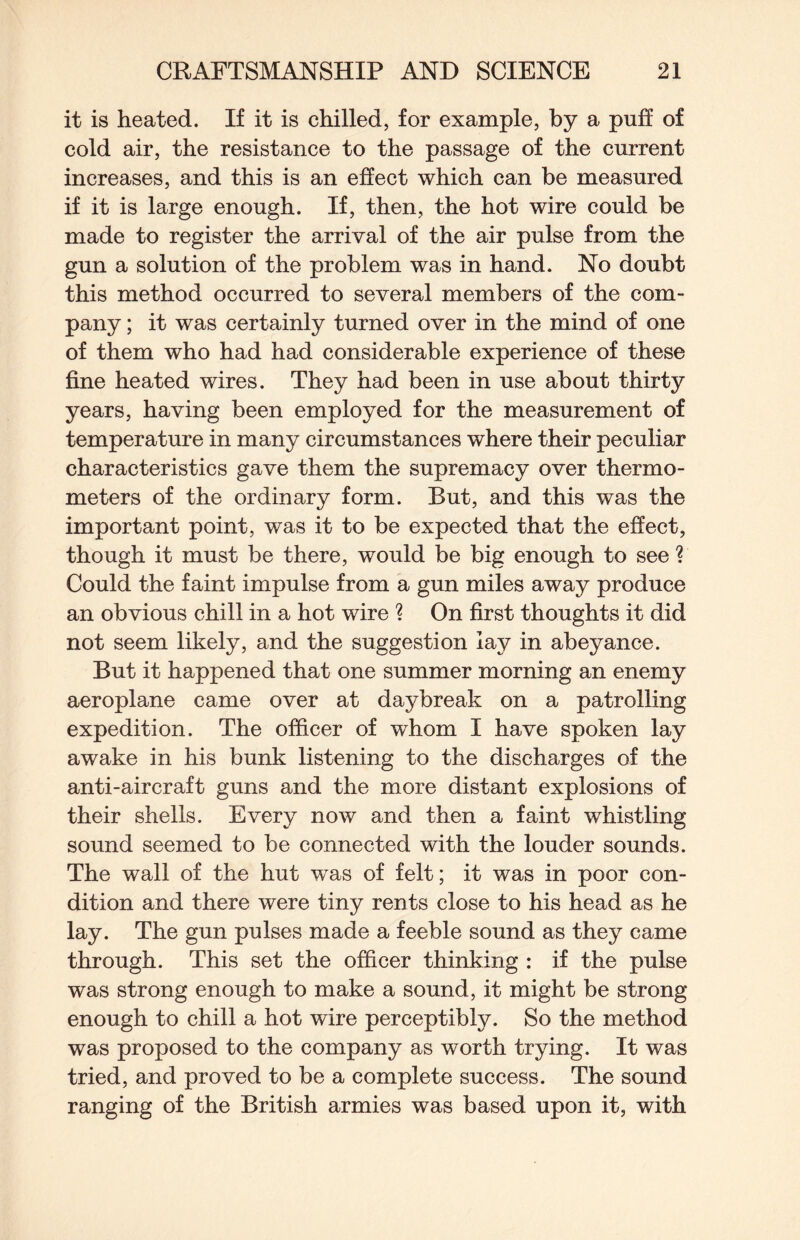 it is heated. If it is chilled, for example, by a puff of cold air, the resistance to the passage of the current increases, and this is an effect which can be measured if it is large enough. If, then, the hot wire could be made to register the arrival of the air pulse from the gun a solution of the problem was in hand. No doubt this method occurred to several members of the com¬ pany ; it was certainly turned over in the mind of one of them who had had considerable experience of these fine heated wires. They had been in use about thirty years, having been employed for the measurement of temperature in many circumstances where their peculiar characteristics gave them the supremacy over thermo¬ meters of the ordinary form. But, and this was the important point, was it to be expected that the effect, though it must be there, would be big enough to see ? Could the faint impulse from a gun miles away produce an obvious chill in a hot wire ? On first thoughts it did not seem likely, and the suggestion lay in abeyance. But it happened that one summer morning an enemy aeroplane came over at daybreak on a patrolling expedition. The officer of whom I have spoken lay awake in his bunk listening to the discharges of the anti-aircraft guns and the more distant explosions of their shells. Every now and then a faint whistling sound seemed to be connected with the louder sounds. The wall of the hut was of felt; it was in poor con¬ dition and there were tiny rents close to his head as he lay. The gun pulses made a feeble sound as they came through. This set the officer thinking : if the pulse was strong enough to make a sound, it might be strong enough to chill a hot wire perceptibly. So the method was proposed to the company as worth trying. It was tried, and proved to be a complete success. The sound ranging of the British armies was based upon it, with