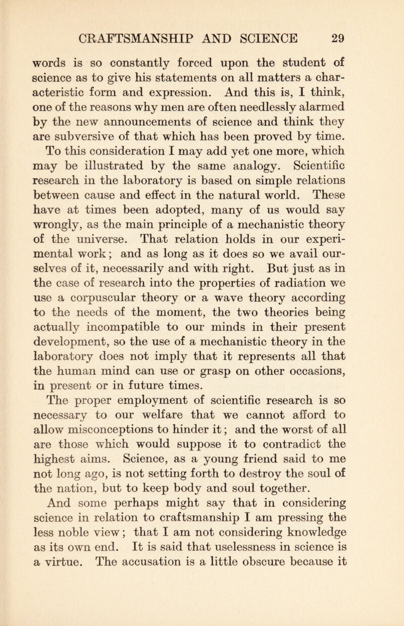 words is so constantly forced upon the student of science as to give his statements on all matters a char¬ acteristic form and expression. And this is, I think, one of the reasons why men are often needlessly alarmed by the new announcements of science and think they are subversive of that which has been proved by time. To this consideration I may add yet one more, which may be illustrated by the same analogy. Scientific research in the laboratory is based on simple relations between cause and effect in the natural world. These have at times been adopted, many of us would say wrongly, as the main principle of a mechanistic theory of the universe. That relation holds in our experi¬ mental work; and as long as it does so we avail our¬ selves of it, necessarily and with right. But just as in the case of research into the properties of radiation we use a corpuscular theory or a wave theory according to the needs of the moment, the two theories being actually incompatible to our minds in their present development, so the use of a mechanistic theory in the laboratory does not imply that it represents all that the human mind can use or grasp on other occasions, in present or in future times. The proper employment of scientific research is so necessary to our welfare that we cannot afford to allow misconceptions to hinder it; and the worst of all are those which would suppose it to contradict the highest aims. Science, as a young friend said to me not long ago, is not setting forth to destroy the soul of the nation, but to keep body and soul together. And some perhaps might say that in considering science in relation to craftsmanship I am pressing the less noble view; that I am not considering knowledge as its own end. It is said that uselessness in science is a virtue. The accusation is a little obscure because it