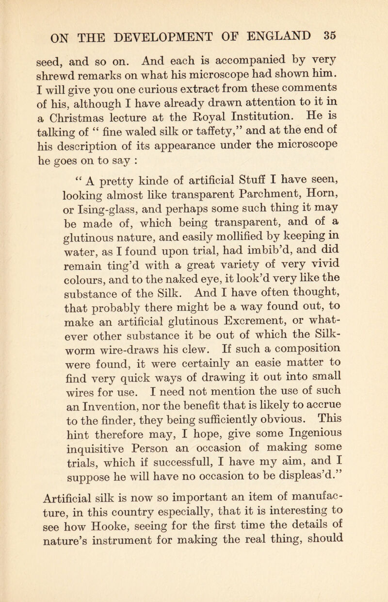 seed, and so on. And each is accompanied by very shrewd remarks on what his microscope had shown him. I will give you one curious extract from these comments of his, although I have already drawn attention to it in a Christmas lecture at the Royal Institution. He is talking of “ fine waled silk or taffety,” and at the end of his description of its appearance under the microscope he goes on to say : “ A pretty kinde of artificial Stuff I have seen, looking almost like transparent Parchment, Horn, or Ising-glass, and perhaps some such thing it may be made of, which being transparent, and of a glutinous nature, and easily mollified by keeping in water, as I found upon trial, had imbib’d, and did remain ting’d with a great variety of very vivid colours, and to the naked eye, it look’d very like the substance of the Silk. And I have often thought, that probably there might be a way found out, to make an artificial glutinous Excrement, or what¬ ever other substance it be out of which the Silk¬ worm wire-draws his clew. If such a composition were found, it were certainly an easie matter to find very quick ways of drawing it out into small wires for use. I need not mention the use of such an Invention, nor the benefit that is likely to accrue to the finder, they being sufficiently obvious. This hint therefore may, I hope, give some Ingenious inquisitive Person an occasion of making some trials, which if successful!, I have my aim, and I suppose he will have no occasion to be displeas’d.” Artificial silk is now so important an item of manufac¬ ture, in this country especially, that it is interesting to see how Hooke, seeing for the first time the details of nature’s instrument for making the real thing, should