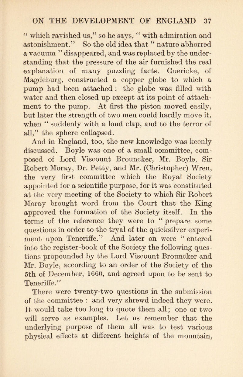 “ which ravished us,” so he says, “ with admiration and astonishment.” So the old idea that “ nature abhorred a vacuum ” disappeared, and was replaced by the under¬ standing that the pressure of the air furnished the real explanation of many puzzling facts. Guericke, of Magdeburg, constructed a copper globe to which a pump had been attached : the globe was filled with water and then closed up except at its point of attach¬ ment to the pump. At first the piston moved easily, but later the strength of two men could hardly move it, when “ suddenly with a loud clap, and to the terror of all,” the sphere collapsed. And in England, too, the new knowledge was keenly discussed. Boyle was one of a small committee, com¬ posed of Lord Viscount Brouncker, Mr. Boyle, Sir Robert Moray, Dr. Petty, and Mr. (Christopher) Wren, the very first committee which the Royal Society appointed for a scientific purpose, for it was constituted at the very meeting of the Society to wLich Sir Robert Moray brought word from the Court that the King approved the formation of the Society itself. In the terms of the reference they were to “ prepare some questions in order to the tryal of the quicksilver experi¬ ment upon Teneriffe.” And later on were “ entered into the register-book of the Society the following ques¬ tions propounded by the Lord Viscount Brouncker and Mr. Boyle, according to an order of the Society of the 5th of December, 1660, and agreed upon to be sent to Tenerifie.” There were twenty-two questions in the submission of the committee : and very shrewd indeed they were. It would take too long to quote them all; one or two will serve as examples. Let us remember that the underlying purpose of them all was to test various physical effects at different heights of the mountain,