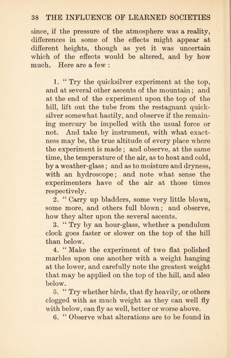 since, if the pressure of the atmosphere was a reality, differences in some of the effects might appear at different heights, though as yet it was uncertain which of the effects would be altered, and by how much. Here are a few : 1. “ Try the quicksilver experiment at the top, and at several other ascents of the mountain; and at the end of the experiment upon the top of the hill, lift out the tube from the restagnant quick¬ silver somewhat hastily, and observe if the remain¬ ing mercury be impelled with the usual force or not. And take by instrument, with what exact¬ ness may be, the true altitude of every place where the experiment is made; and observe, at the same time, the temperature of the air, as to heat and cold, by a weather-glass; and as to moisture and dryness, with an hydroscope; and note what sense the experimenters have of the air at those times respectively. 2. Carry up bladders, some very little blown, some more, and others full blown; and observe, how they alter upon the several ascents. 3. Try by an hour-glass, whether a pendulum clock goes faster or slower on the top of the hill than below. 4. “ Make the experiment of two flat polished marbles upon one another with a weight hanging at the lower, and carefully note the greatest weight that may be applied on the top of the hill, and also below. 5. “ Try whether birds, that fly heavily, or others clogged with as much weight as they can well fly with below, can fly as well, better or worse above. 6. “ Observe what alterations are to be found in