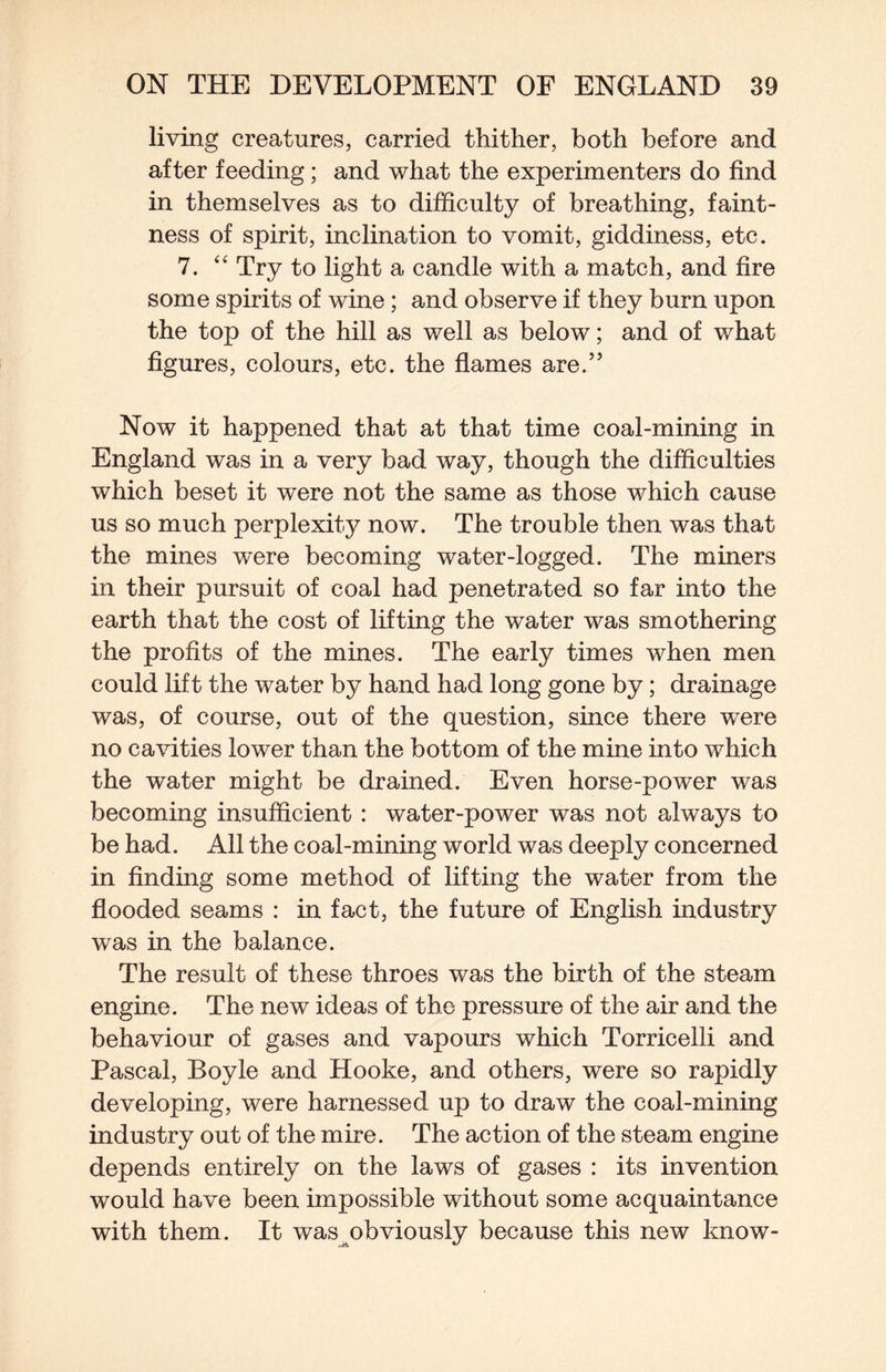living creatures, carried thither, both before and after feeding; and what the experimenters do find in themselves as to difficulty of breathing, faint¬ ness of spirit, inclination to vomit, giddiness, etc. 7. ‘‘ Try to light a candle with a match, and fire some spirits of wine; and observe if they burn upon the top of the hill as well as below; and of what figures, colours, etc. the flames are.” Now it happened that at that time coal-mining in England was in a very bad way, though the difficulties which beset it were not the same as those which cause us so much perplexity now. The trouble then was that the mines were becoming water-logged. The miners in their pursuit of coal had penetrated so far into the earth that the cost of lifting the water was smothering the profits of the mines. The early times when men could lift the water by hand had long gone by; drainage was, of course, out of the question, since there were no cavities lower than the bottom of the mine into which the water might be drained. Even horse-power was becoming insufficient: water-power was not always to be had. All the coal-mining world was deeply concerned in finding some method of lifting the water from the flooded seams : in fact, the future of English industry was in the balance. The result of these throes was the birth of the steam engine. The new ideas of the pressure of the air and the behaviour of gases and vapours which Torricelli and Pascal, Boyle and Hooke, and others, were so rapidly developing, were harnessed up to draw the coal-mining industry out of the mire. The action of the steam engine depends entirely on the laws of gases : its invention would have been impossible without some acquaintance with them. It was^obviously because this new know-
