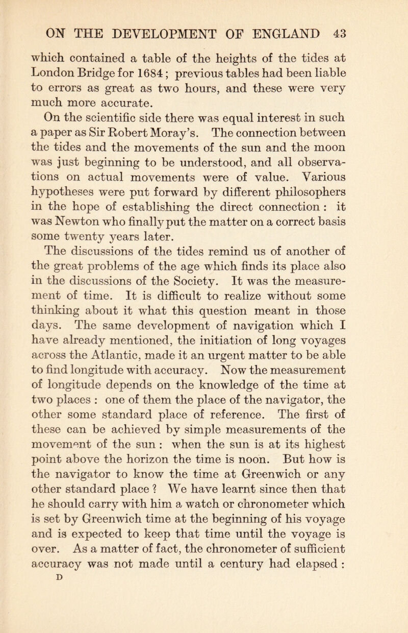 which contained a table of the heights of the tides at London Bridge for 1684; previous tables had been liable to errors as great as two hours, and these were very much more accurate. On the scientific side there was equal interest in such a paper as Sir Robert Moray’s. The connection between the tides and the movements of the sun and the moon was just beginning to be understood, and all observa¬ tions on actual movements were of value. Various hypotheses were put forward by different philosophers in the hope of establishing the direct connection : it was Newton who finall3^put the matter on a correct basis some twenty years later. The discussions of the tides remind us of another of the great problems of the age which finds its place also in the discussions of the Society. It was the measure¬ ment of time. It is difficult to realize without some thinking about it what this question meant in those days. The same development of navigation which I have already mentioned, the initiation of long voyages across the Atlantic, made it an urgent matter to be able to find longitude with accuracy. Now the measurement of longitude depends on the knowledge of the time at two places : one of them the place of the navigator, the other some standard place of reference. The first of these can be achieved by simple measurements of the movement of the sun : when the sun is at its highest point above the horizon the time is noon. But how is the navigator to know the time at Greenwich or any other standard place ? We have learnt since then that he should carry with him a watch or chronometer which is set by Greenwich time at the beginning of his voyage and is expected to keep that time until the voyage is over. As a matter of fact, the chronometer of sufficient accuracy was not made until a century had elapsed : D