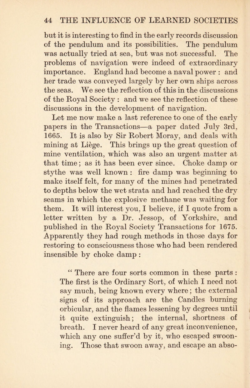 but it is interesting to find in the early records discussion of the pendulum and its possibilities. The pendulum was actually tried at sea, but was not successful. The problems of navigation were indeed of extraordinary importance. England had become a naval power : and her trade was conveyed largely by her own ships across the seas. We see the reflection of this in the discussions of the Royal Society : and we see the reflection of these discussions in the development of navigation. Let me now make a last reference to one of the early papers in the Transactions—a paper dated July 3rd, 1665. It is also by Sir Robert Moray, and deals with mining at Liege. This brings up the great question of mine ventilation, which was also an urgent matter at that time; as it has been ever since. Choke damp or stythe was well known : fire damp was beginning to make itself felt, for many of the mines had penetrated to depths below the wet strata and had reached the dry seams in which the explosive methane was waiting for them. It will interest you, I believe, if I quote from a letter written by a Dr. Jessop, of Yorkshire, and published in the Royal Society Transactions for 1675. Apparently they had rough methods in those days for restoring to consciousness those who had been rendered insensible by choke damp : “ There are four sorts common in these parts : The first is the Ordinary Sort, of which I need not say much, being known every where; the external signs of its approach are the Candles burning orbicular, and the flames lessening by degrees until it quite extinguish; the internal, shortness of breath. I never heard of any great inconvenience, which any one suffer’d by it, who escaped swoon¬ ing. Those that swoon away, and escape an abso-