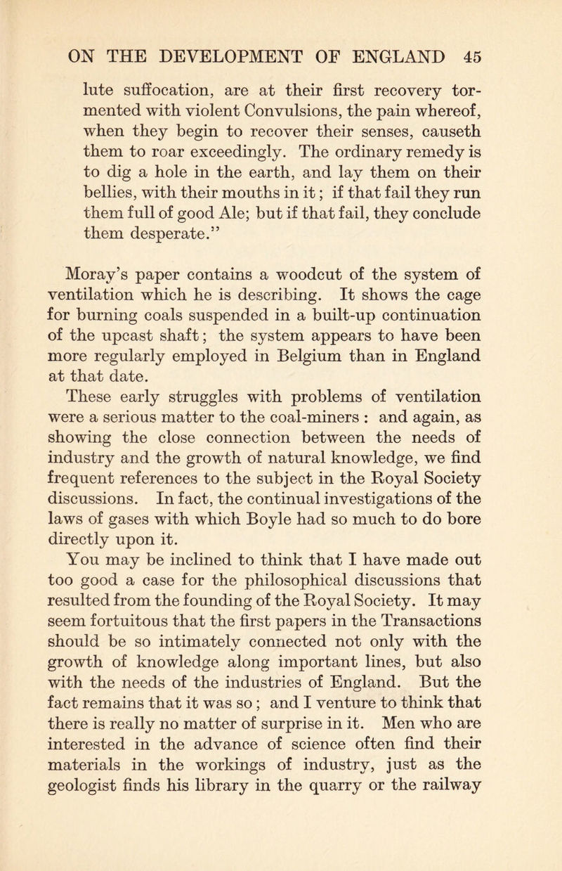 lute suffocation, are at their first recovery tor¬ mented with violent Convulsions, the pain whereof, when they begin to recover their senses, causeth them to roar exceedingly. The ordinary remedy is to dig a hole in the earth, and lay them on their bellies, with their mouths in it; if that fail they run them full of good Ale; but if that fail, they conclude them desperate.” Moray’s paper contains a woodcut of the system of ventilation which he is describing. It shows the cage for burning coals suspended in a built-up continuation of the upcast shaft; the system appears to have been more regularly employed in Belgium than in England at that date. These early struggles with problems of ventilation were a serious matter to the coal-miners : and again, as showing the close connection between the needs of industry and the growth of natural knowledge, we find frequent references to the subject in the Royal Society discussions. In fact, the continual investigations of the laws of gases with which Boyle had so much to do bore directly upon it. You may be inclined to think that I have made out too good a case for the philosophical discussions that resulted from the founding of the Royal Society. It may seem fortuitous that the first papers in the Transactions should be so intimately connected not only with the growth of knowledge along important lines, but also with the needs of the industries of England. But the fact remains that it was so ; and I venture to think that there is really no matter of surprise in it. Men who are interested in the advance of science often find their materials in the workings of industry, just as the geologist finds his library in the quarry or the railway