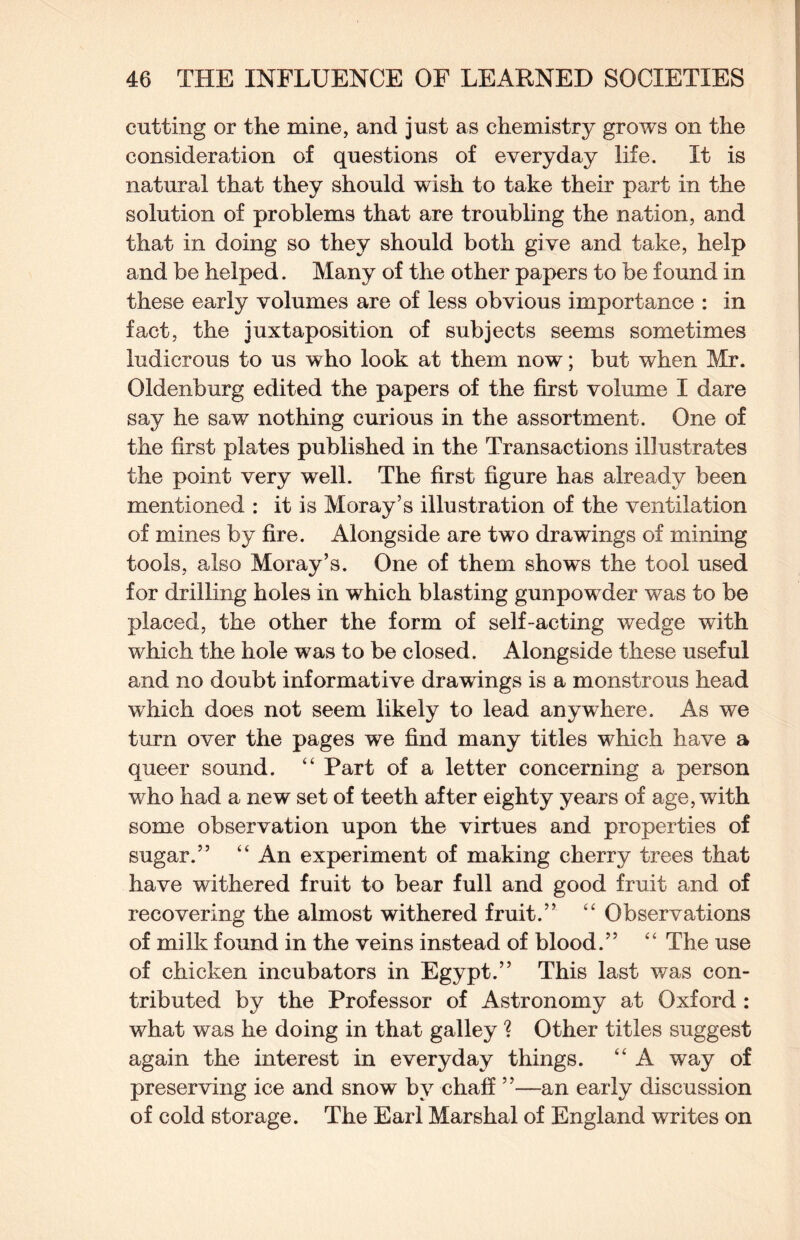 cutting or the mine, and just as chemistry grows on the consideration of questions of everyday life. It is natural that they should wish to take their part in the solution of problems that are troubling the nation, and that in doing so they should both give and take, help and be helped. Many of the other papers to be found in these early volumes are of less obvious importance : in fact, the juxtaposition of subjects seems sometimes ludicrous to us who look at them now; but when Mr. Oldenburg edited the papers of the first volume I dare say he saw nothing curious in the assortment. One of the first plates published in the Transactions illustrates the point very well. The first figure has already been mentioned : it is Moray’s illustration of the ventilation of mines by fire. Alongside are two drawings of mining tools, also Moray’s. One of them shows the tool used for drilling holes in which blasting gunpowder was to be placed, the other the form of self-acting wedge with which the hole was to be closed. Alongside these useful and no doubt informative drawings is a monstrous head which does not seem likely to lead anywhere. As we turn over the pages we find many titles which have a queer sound. “ Part of a letter concerning a person who had a new set of teeth after eighty years of age, with some observation upon the virtues and properties of sugar.” “ An experiment of making cherry trees that have withered fruit to bear full and good fruit and of recovering the almost withered fruit.” '' Observations of milk found in the veins instead of blood.” ‘‘ The use of chicken incubators in Egypt.” This last was con¬ tributed by the Professor of Astronomy at Oxford : what was he doing in that galley ? Other titles suggest again the interest in everyday things. “ A way of preserving ice and snow by chaff ”—an early discussion of cold storage. The Earl Marshal of England writes on