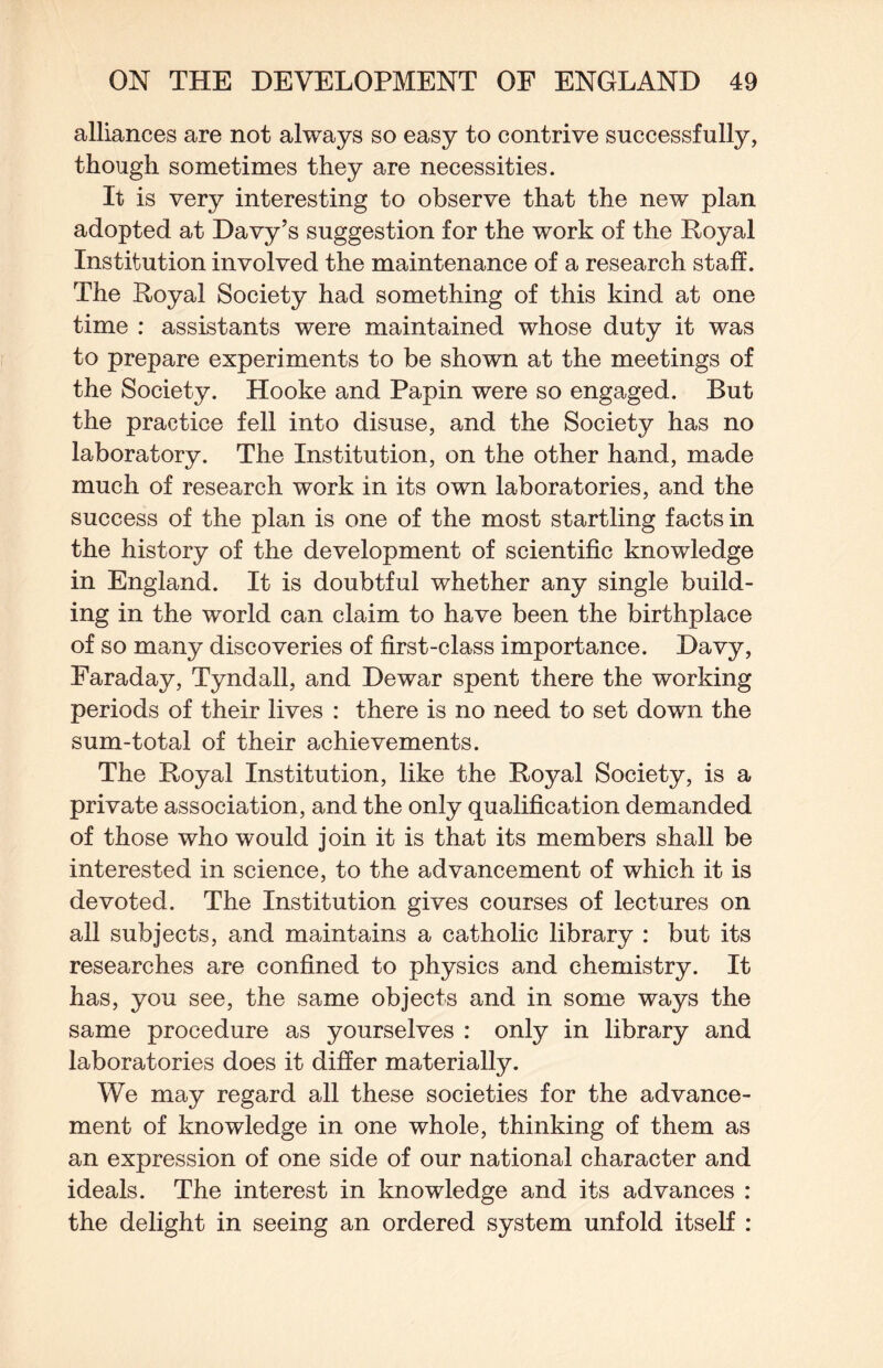 alliances are not always so easy to contrive successfully, though sometimes they are necessities. It is very interesting to observe that the new plan adopted at Davy’s suggestion for the work of the Royal Institution involved the maintenance of a research staff. The Royal Society had something of this kind at one time : assistants were maintained whose duty it was to prepare experiments to be shown at the meetings of the Society. Hooke and Papin were so engaged. But the practice fell into disuse, and the Society has no laboratory. The Institution, on the other hand, made much of research work in its own laboratories, and the success of the plan is one of the most startling facts in the history of the development of scientific knowledge in England. It is doubtful whether any single build¬ ing in the world can claim to have been the birthplace of so many discoveries of first-class importance. Davy, Faraday, Tyndall, and Dewar spent there the working periods of their lives : there is no need to set down the sum-total of their achievements. The Royal Institution, like the Royal Society, is a private association, and the only qualification demanded of those who would join it is that its members shall be interested in science, to the advancement of which it is devoted. The Institution gives courses of lectures on all subjects, and maintains a catholic library : but its researches are confined to physics and chemistry. It has, you see, the same objects and in some ways the same procedure as yourselves : only in library and laboratories does it differ materially. We may regard all these societies for the advance¬ ment of knowledge in one whole, thinking of them as an expression of one side of our national character and ideals. The interest in knowledge and its advances : the delight in seeing an ordered system unfold itself :