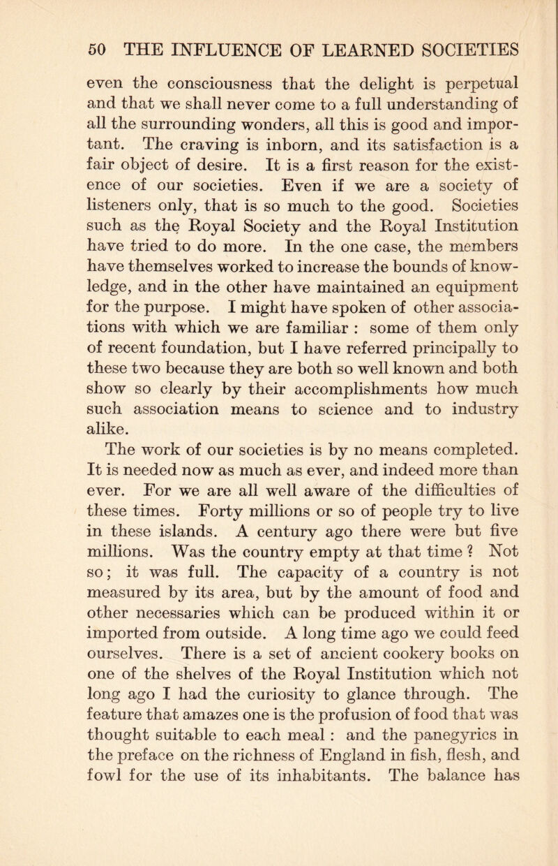 even the consciousness that the delight is perpetual and that we shall never come to a full understanding of all the surrounding wonders, all this is good and impor¬ tant. The craving is inborn, and its satisfaction is a fair object of desire. It is a first reason for the exist¬ ence of our societies. Even if we are a society of listeners only, that is so much to the good. Societies such as the Royal Society and the Royal Institution have tried to do more. In the one case, the members have themselves worked to increase the bounds of know¬ ledge, and in the other have maintained an equipment for the purpose. I might have spoken of other associa¬ tions with which we are familiar : some of them only of recent foundation, but I have referred principally to these two because they are both so well known and both show so clearly by their accomplishments how much such association means to science and to industry alike. The work of our societies is by no means completed. It is needed now as much as ever, and indeed more than ever. For we are all well aware of the difficulties of these times. Forty millions or so of people try to live in these islands. A century ago there were but five millions. Was the country empty at that time ? Not so; it was full. The capacity of a country is not measured by its area, but by the amount of food and other necessaries which can be produced within it or imported from outside. A long time ago we could feed ourselves. There is a set of ancient cookery books on one of the shelves of the Royal Institution which not long ago I had the curiosity to glance through. The feature that amazes one is the profusion of food that was thought suitable to each meal: and the panegyrics in the preface on the richness of England in fish, flesh, and fowl for the use of its inhabitants. The balance has