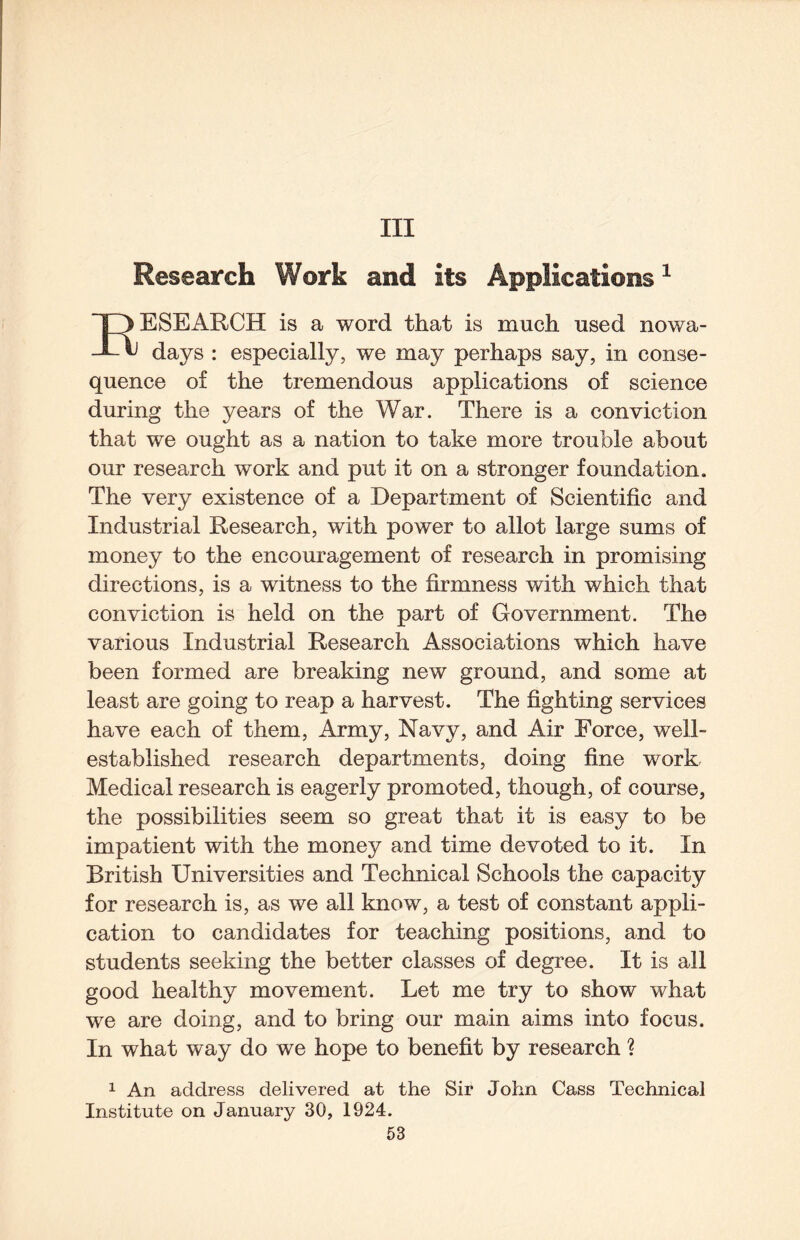 Ill Research Work and its Applications ^ ESEARCH is a word that is much used nowa- t) days : especially, we may perhaps say, in conse¬ quence of the tremendous applications of science during the years of the War. There is a conviction that we ought as a nation to take more trouble about our research work and put it on a stronger foundation. The very existence of a Department of Scientific and Industrial Research, with power to allot large sums of money to the encouragement of research in promising directions, is a witness to the firmness with which that conviction is held on the part of Government. The various Industrial Research Associations which have been formed are breaking new ground, and some at least are going to reap a harvest. The fighting services have each of them. Army, Navy, and Air Force, well- established research departments, doing fine work Medical research is eagerly promoted, though, of course, the possibilities seem so great that it is easy to be impatient with the money and time devoted to it. In British Universities and Technical Schools the capacity for research is, as we all know, a test of constant appli¬ cation to candidates for teaching positions, and to students seeking the better classes of degree. It is all good healthy movement. Let me try to show what we are doing, and to bring our main aims into focus. In what way do we hope to benefit by research ? 1 An address delivered at the Sir John Cass Technical Institute on January 30, 1924.