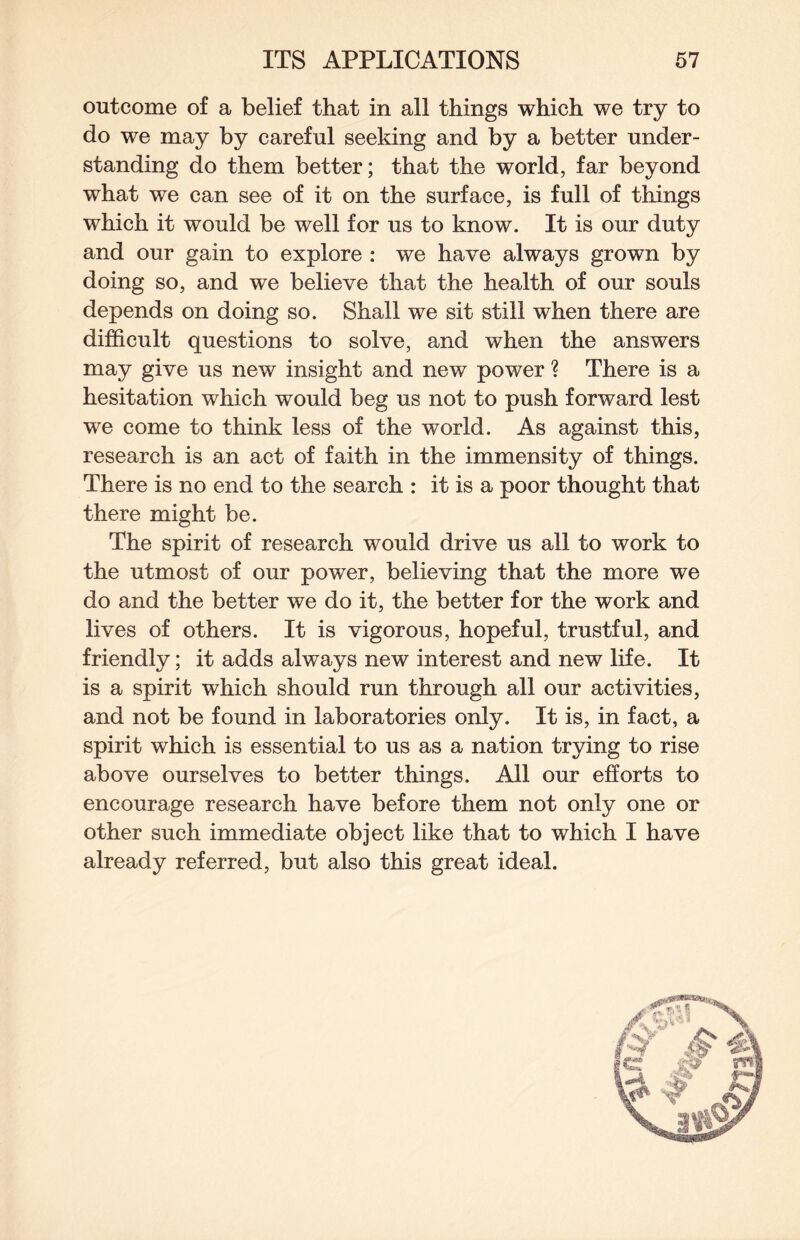 outcome of a belief that in all things which we try to do we may by careful seeking and by a better under¬ standing do them better; that the world, far beyond what we can see of it on the surface, is full of things which it would be well for us to know. It is our duty and our gain to explore : we have always grown by doing so, and we believe that the health of our souls depends on doing so. Shall we sit still when there are difficult questions to solve, and when the answers may give us new insight and new power ? There is a hesitation which would beg us not to push forward lest we come to think less of the world. As against this, research is an act of faith in the immensity of things. There is no end to the search : it is a poor thought that there might be. The spirit of research would drive us all to work to the utmost of our power, believing that the more we do and the better we do it, the better for the work and lives of others. It is vigorous, hopeful, trustful, and friendly; it adds always new interest and new life. It is a spirit which should run through all our activities, and not be found in laboratories only. It is, in fact, a spirit which is essential to us as a nation trying to rise above ourselves to better things. All our efforts to encourage research have before them not only one or other such immediate object like that to which I have already referred, but also this great ideal.