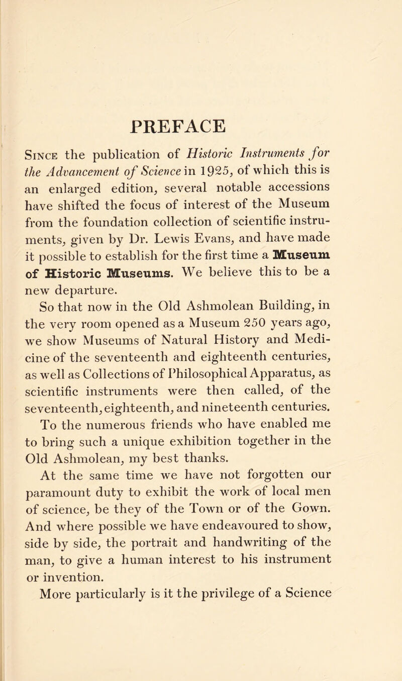 PREFACE Since the publication of Historic Instruments for the Advancement of Science in 1925, of which this is an enlarged edition, several notable accessions have shifted the focus of interest of the Museum from the foundation collection of scientific instru¬ ments, given by Dr. Lewis Evans, and have made it possible to establish for the first time a Museum of Historic Museums. We believe this to be a new departure. So that now in the Old Ashmolean Building, in the very room opened as a Museum 250 years ago, we show Museums of Natural History and Medi¬ cine of the seventeenth and eighteenth centuries, as well as Collections of Philosophical Apparatus, as scientific instruments were then called, of the seventeenth, eighteenth, and nineteenth centuries. To the numerous friends who have enabled me to bring such a unique exhibition together in the Old Ashmolean, my best thanks. At the same time we have not forgotten our paramount duty to exhibit the work of local men of science, be they of the Town or of the Gown. And where possible we have endeavoured to show, side by side, the portrait and handwriting of the man, to give a human interest to his instrument or invention. More particularly is it the privilege of a Science