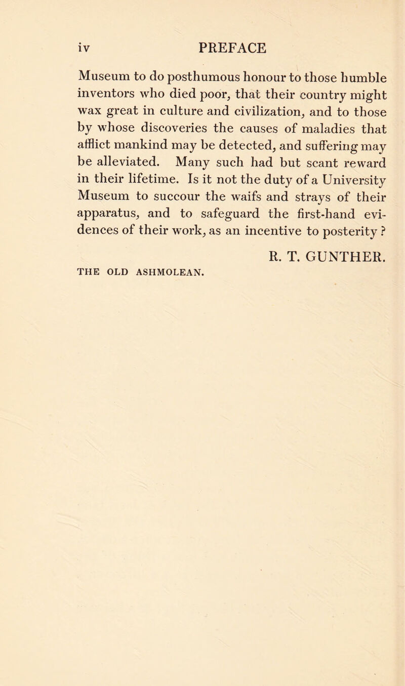 Museum to do posthumous honour to those humble inventors who died poor, that their country might wax great in culture and civilization, and to those by whose discoveries the causes of maladies that afflict mankind may be detected, and suffering may be alleviated. Many such had but scant reward in their lifetime. Is it not the duty of a University Museum to succour the waifs and strays of their apparatus, and to safeguard the first-hand evi¬ dences of their work, as an incentive to posterity ? R. T. GUNTHER.