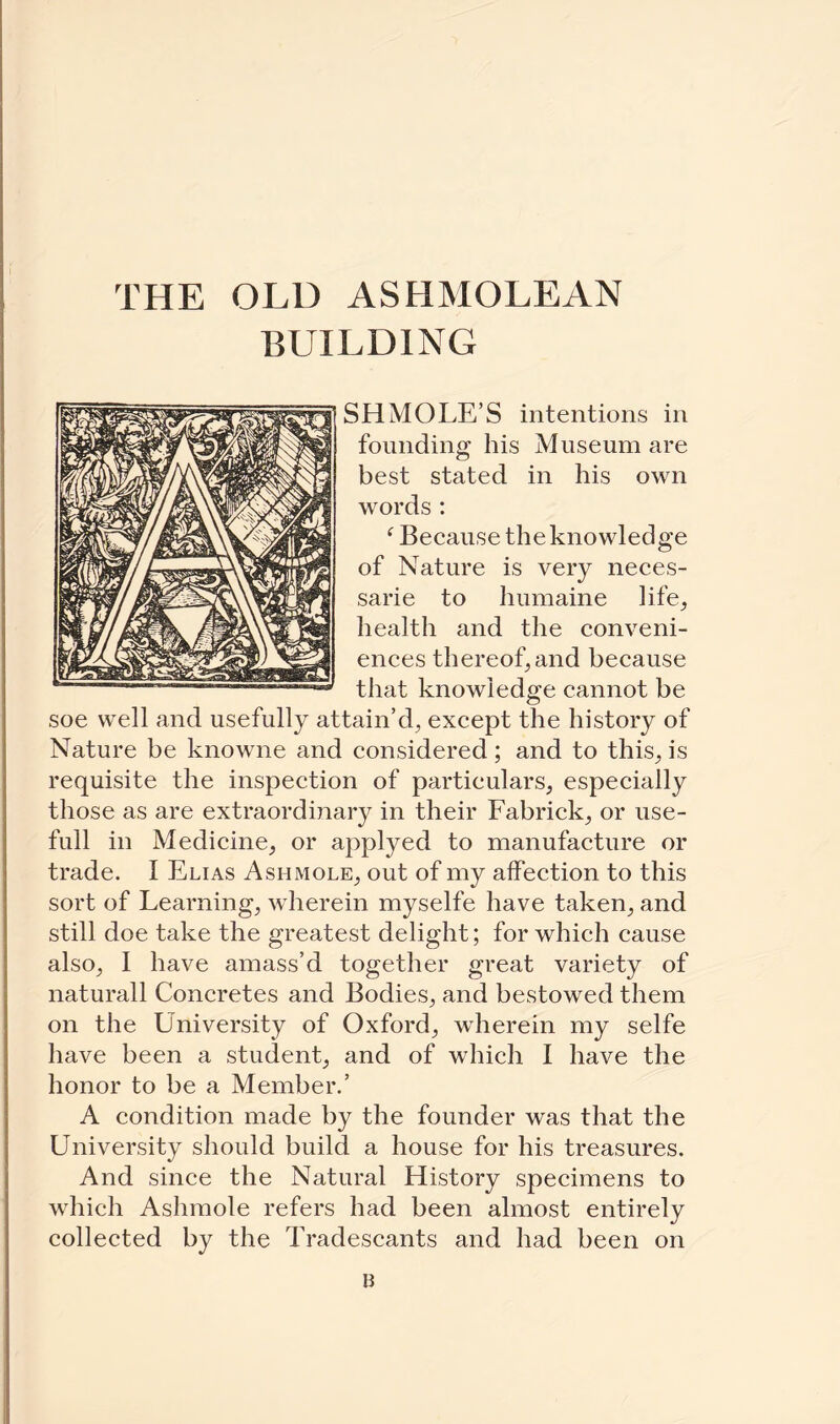 BUILDING SHMOLE’S intentions in founding his Museum are best stated in his own words : ‘ Because the knowledge of Nature is very neces- sarie to humaine life, health and the conveni¬ ences thereof, and because that knowledge cannot be soe well and usefully attain’d, except the history of Nature be knowne and considered; and to this, is requisite the inspection of particulars, especially those as are extraordinary in their Fabrick, or use- full in Medicine, or applyed to manufacture or trade. I Elias Ashmole, out of my affection to this sort of Learning, wherein myselfe have taken, and still doe take the greatest delight; for which cause also, I have amass’d together great variety of naturall Concretes and Bodies, and bestowed them on the University of Oxford, wherein my selfe have been a student, and of which I have the honor to be a Member.’ A condition made by the founder was that the University should build a house for his treasures. And since the Natural History specimens to which Ashmole refers had been almost entirely collected by the Tradescants and had been on B