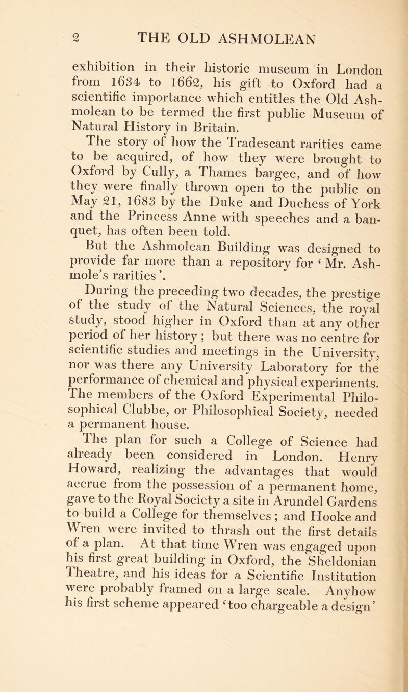 exhibition in their historic museum in London from 1634 to 1662, his gift to Oxford had a scientific importance which entitles the Old Ash- molean to be termed the first public Museum of Natural History in Britain. The story of how the Tradescant rarities came to be acquired, of how they were brought to Oxford by Cully, a Thames bargee, and of how they were finally thrown open to the public on May 21, 1683 by the Duke and Duchess of York and the Princess Anne with speeches and a ban¬ quet, has often been told. But the Ashmolean Building was designed to provide far more than a repository for f Mr. Ash- mole’s rarities During the preceding two decades, the prestige of the study of the Natural Sciences, the royal study, stood higher in Oxford than at any other period of her history ; but there was no centre for scientific studies and meetings in the University, nor was there any University Laboratory for the performance of chemical and physical experiments. The members of the Oxford Experimental Philo¬ sophical Glubbe, or Philosophical Society, needed a permanent house. The plan for such a College of Science had already been considered in London. Henry Howard, realizing the advantages that would accrue from the possession of a permanent home, gave to the Royal Society a site in Arundel Gardens to build a College for themselves ; and Hooke and Wren were invited to thrash out the first details of a plan. At that time Wren was engaged upon his first great building in Oxford, the Sheldonian d heatre, and his ideas for a Scientific Institution were probably framed on a large scale. Anyhow his first scheme appeared ‘too chargeable a design’