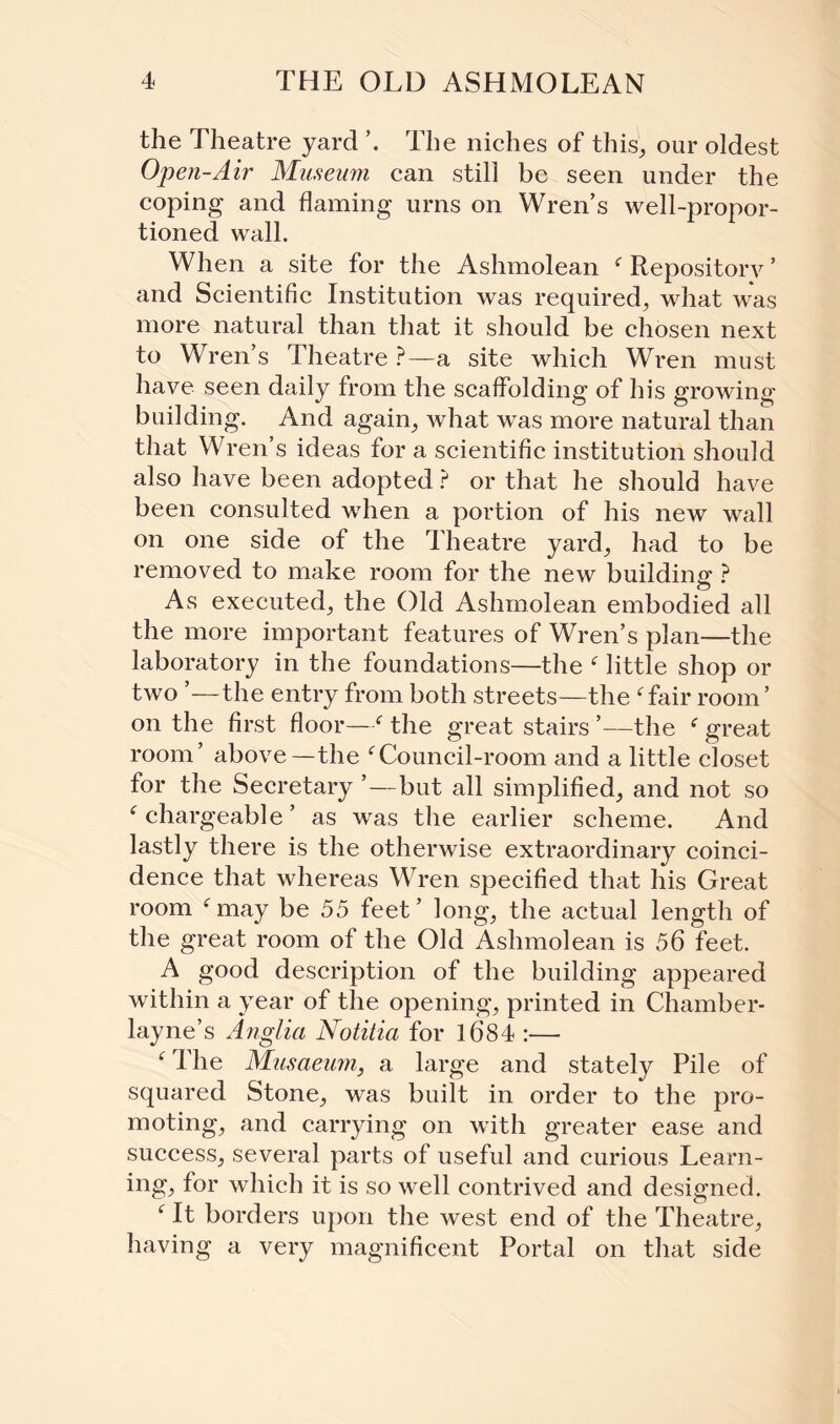 the Theatre yard ’. The niches of this, our oldest Open-Air Museum can still be seen under the coping and flaming urns on Wren’s well-propor¬ tioned wall. When a site for the Ashmolean f Repository ’ and Scientific Institution was required, what was more natural than that it should be chosen next to Wren’s Theatre ?—a site which Wren must have seen daily from the scaffolding of his growing building. And again, what was more natural than that Wren’s ideas for a scientific institution should also have been adopted ? or that he should have been consulted when a portion of his new wall on one side of the Theatre yard, had to be removed to make room for the new building ? As executed, the Old Ashmolean embodied all the more important features of Wren’s plan—the laboratory in the foundations—the f little shop or two —the entry from both streets—the f fair room ’ on the first floor—f the great stairs ’—the f great room’ above—the fCouncil-room and a little closet for the Secretary ’—but all simplified, and not so f chargeable’ as was the earlier scheme. And lastly there is the otherwise extraordinary coinci¬ dence that whereas Wren specified that his Great room fmay be 55 feet’ long, the actual length of the great room of the Old Ashmolean is 56 feet. A good description of the building appeared within a year of the opening, printed in Chamber- layne’s Anglia Notitia for 1684 :— f I he Musaeum, a large and stately Pile of squared Stone, was built in order to the pro¬ moting, and carrying on with greater ease and success, several parts of useful and curious Learn¬ ing, for which it is so well contrived and designed. f It borders upon the west end of the Theatre, having a very magnificent Portal on that side
