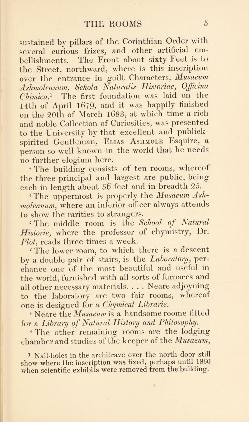 sustained by pillars of the Corinthian Order with several curious frizes, and other artificial em¬ bellishments. The Front about sixty Feet is to the Street, northward, where is this inscription over the entrance in guilt Characters, Musaeum Ashmoleamim, Scholct Naturalis Historiae, Officina Chimica} The first foundation was laid on the 14tli of April 1679, and it was happily finished on the 20th of March 1683, at which time a rich and noble Collection of Curiosities, was presented to the University by that excellent and publick- spirited Gentleman, Elias Ashmole Esquire, a person so well known in the world that he needs no further elogium here. ‘ The building consists of ten rooms, whereof the three principal and largest are public, being each in length about 56 feet and in breadth 25. ‘The uppermost is properly the Musaeum Ash¬ moleamim, where an inferior officer always attends to show the rarities to strangers. ‘ The middle room is the School of Natural Historic, where the professor of chymistry, Dr. Plot, reads three times a week. ‘ The lower room, to which there is a descent by a double pair of stairs, is the Laboratory, per¬ chance one of the most beautiful and useful in the world, furnished with all sorts of furnaces and all other necessary materials. . . . Neare adjoyning to the laboratory are two fair rooms, whereof one is designed for a Chymical Librarie. ‘ Neare the Musaeum is a handsome roome fitted for a Library of Natural History and Philosophy. ‘The other remaining rooms are the lodging chamber and studies of the keeper of the Musaeum, 1 Nail-holes in the architrave over the north door still show where the inscription was fixed, perhaps until 1860 when scientific exhibits were removed from the building.