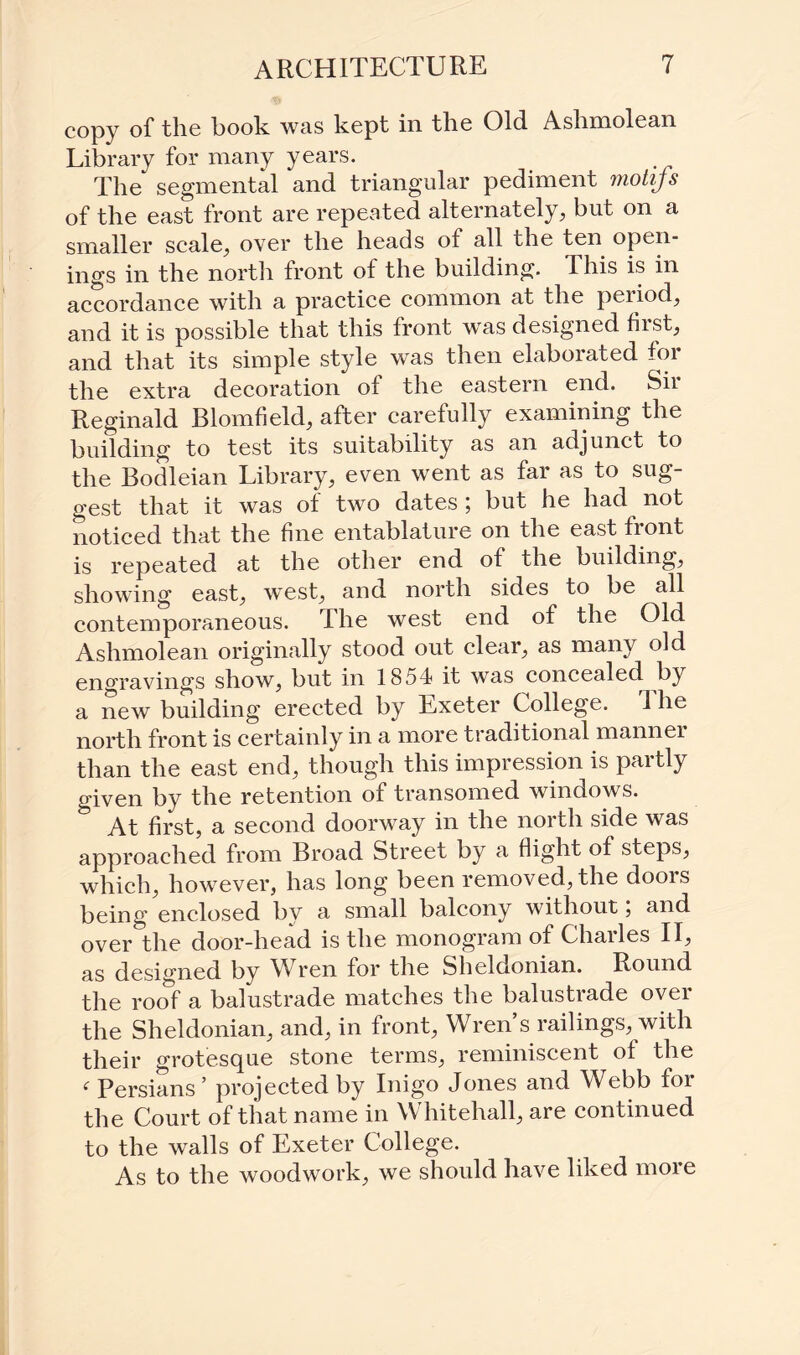 copy of the book was kept in the Old Ashmolean Library for many years. The segmental and triangular pediment motifs of the east front are repeated alternately, but on a smaller scale, over the heads of all the ten open¬ ings in the north front of the building. This is in accordance with a practice common at the period, and it is possible that this front was designed first, and that its simple style was then elaboiated foi the extra decoration ot the eastern end. Sii Reginald Blomfield, after carefully examining the building to test its suitability as an adjunct to the Bodleian Library, even went as far as to sug¬ gest that it was of two dates ; but he had not noticed that the fine entablature on the east front is repeated at the other end of the building, showing east, wTest, and north sides to be all contemporaneous. The west end of the Old Ashmolean originally stood out clear, as many old engravings show, but in 1854 it was concealed by a new building erected by Lxeter College. The north front is certainly in a more traditional mannei than the east end, though this impression is partly given by the retention of transomed windows. At first, a second doorway in the north side was approached from Broad Street by a flight of steps, which, however, has long been removed, the doors being enclosed by a small balcony without; and over the door-head is the monogram of Charles II, as designed by Wren for the Sheldonian. Round the roof a balustrade matches the balustrade over the Sheldonian, and, in front, Wren s railings, with their grotesque stone terms, reminiscent of the ( Persians ’ projected by Inigo Jones and Webb foi the Court of that name in Whitehall, are continued to the walls of Exeter College. As to the woodwork, we should have liked more