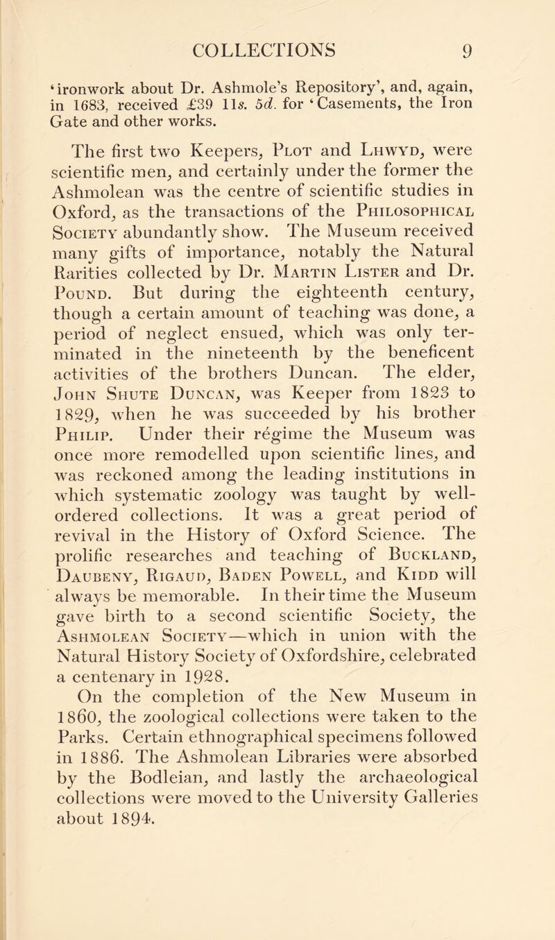 ‘ironwork about Dr. Ashmole’s Repository’, and, again, in 1683, received £39 11s. 5d. for ‘Casements, the Iron Gate and other works. The first two Keepers, Plot and Lhwyd, were scientific men, and certainly under the former the Ashmolean was the centre of scientific studies in Oxford, as the transactions of the Philosophical Society abundantly show. The Museum received many gifts of importance, notably the Natural Rarities collected by Dr. Martin Lister and Dr. Pound. But during the eighteenth century, though a certain amount of teaching was done, a period of neglect ensued, which was only ter¬ minated in the nineteenth by the beneficent activities of the brothers Duncan. The elder, John Shute Duncan, was Keeper from 1823 to 1829, when he was succeeded by his brother Philip. Under their regime the Museum was once more remodelled upon scientific lines, and was reckoned among the leading institutions in which systematic zoology was taught by well- ordered collections. It was a great period of revival in the History of Oxford Science. The prolific researches and teaching of Buckland, Daubeny, Rigaud, Baden Powell, and Kidd will always be memorable. In their time the Museum gave birth to a second scientific Society, the Ashmolean Society—which in union with the Natural History Society of Oxfordshire, celebrated a centenary in 1928. On the completion of the New Museum in I860, the zoological collections were taken to the Parks. Certain ethnographical specimens followed in 1886. The Ashmolean Libraries were absorbed by the Bodleian, and lastly the archaeological collections were moved to the University Galleries about 1894.