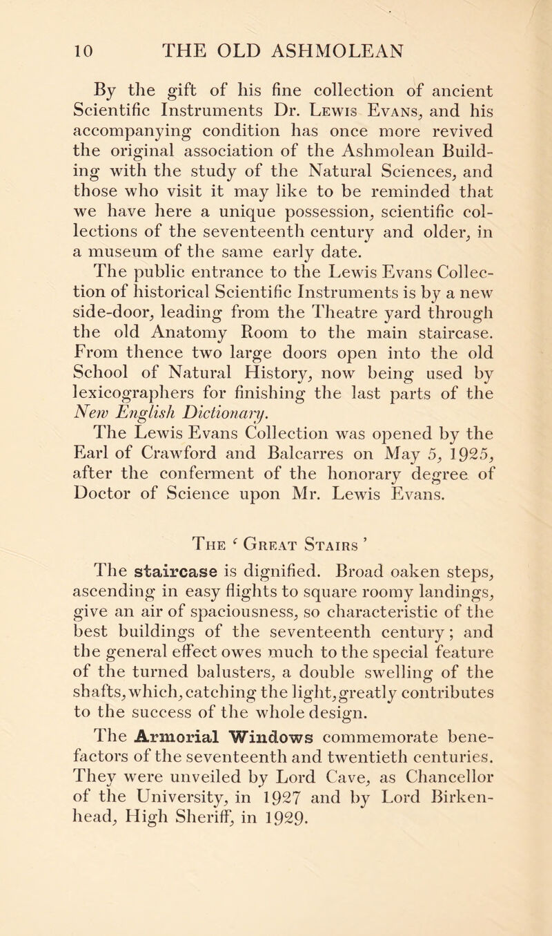 By the gift of his fine collection of ancient Scientific Instruments Dr. Lewis Evans, and his accompanying condition has once more revived the original association of the Ashmolean Build¬ ing with the study of the Natural Sciences, and those who visit it may like to be reminded that we have here a unique possession, scientific col¬ lections of the seventeenth century and older, in a museum of the same early date. The public entrance to the Lewis Evans Collec¬ tion of historical Scientific Instruments is by a new side-door, leading from the Theatre yard through the old Anatomy Room to the main staircase. From thence two large doors open into the old School of Natural History, now being used by lexicographers for finishing the last parts of the New English Dictionary. The Lewis Evans Collection was opened by the Earl of Crawford and Balcarres on May 5, 1925, after the conferment of the honorary degree of Doctor of Science upon Mr. Lewis Evans. The f Great Stairs ’ The staircase is dignified. Broad oaken steps, ascending in easy flights to square roomy landings, give an air of spaciousness, so characteristic of the best buildings of the seventeenth century; and the general effect owes much to the special feature of the turned balusters, a double swelling of the shafts, which, catching the light,greatly contributes to the success of the whole design. The Armorial Windows commemorate bene¬ factors of the seventeenth and twentieth centuries. They were unveiled by Lord Cave, as Chancellor of the University, in 1927 and by Lord Birken¬ head, High Sheriff, in 1929-