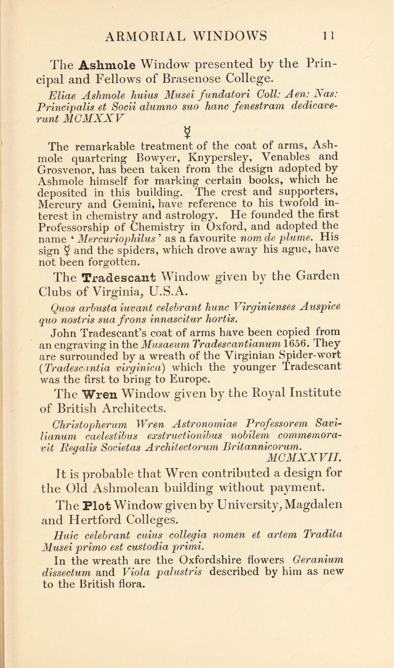 The Aslimole Window presented by the Prin¬ cipal and Fellows of Brasenose College. Eliae Aslimole liuius Musei fundatori Coll: Aen: Nas: Principalis et Socii alumno suo hanc fenestram dedicave- runt MCMXXV 5 The remarkable treatment of the coat of arms, Ash- mole quartering Bowyer, Knypersley, Venables and Grosvenor, has been taken from the design adopted by Ashmole himself for marking certain books, which he deposited in this building. The crest and supporters, Mercury and Gemini, have reference to his twofold in¬ terest in chemistry and astrology. He founded the first Professorship of Chemistry in Oxford, and adopted the name ‘ Mercuriophilus ’ as a favourite nom de plume. His sign ^ and the spiders, which drove away his ague, have not been forgotten. The Tradescant Window given by the Garden Clubs of Virginia, U.S.A. Quos arbusta iuvant celebrant hunc Virginienses Auspice quo nostris sua frons innascitur hortis. John Tradescant’s coat of arms have been copied from an engraving in the Musaeum Tradescantianum 1656. They are surrounded by a wreath of the Virginian Spider-wort (Tradescantia virginica) which the younger Tradescant was the first to bring to Europe. The Wren Window given by the Royal Institute of British Architects. Christopherum Wren Astronomiae Professorem Savi- lianum caelestibus exstructionibus nobilem commemora- vit Peqalis Societas Architectorum Britannicorum. MCMXXVII. It is probable that Wren contributed a design for the Old Ashmolean building without payment. The Plot Window given by University, Magdalen and Hertford Colleges. Huic celebrant cuius collegia nomen et artem Tradita Musei primo est custodia primi. In the wreath are the Oxfordshire flowers Geranium dissectum and Viola palustris described by him as new to the British flora.