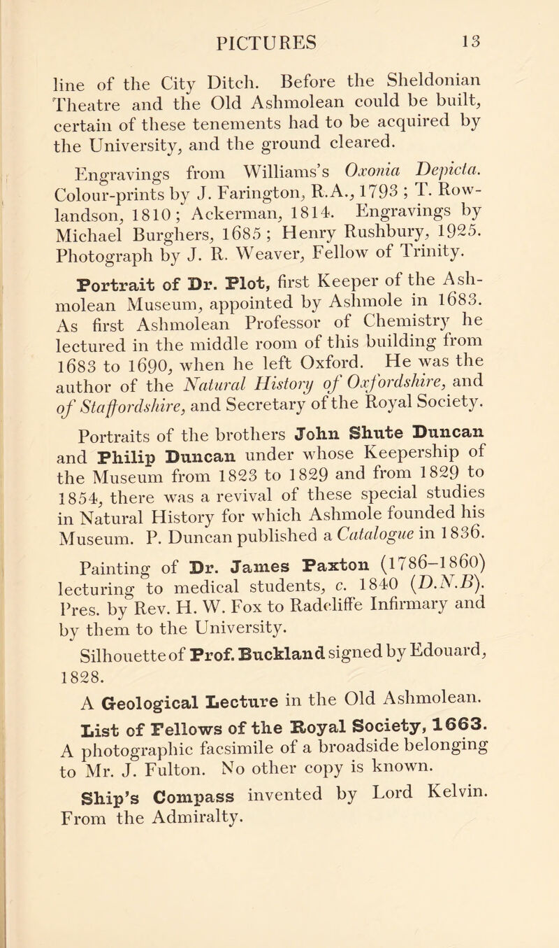 line of the City Ditch. Before the Sheldonian Theatre and the Old Aslnnolean could be built, certain of these tenements had to be acquired by the University, and the ground cleared. Engravings from Williams s Oxoma Depicta. Colour-prints by J. Farington, R.A., 1793 ; T. Row¬ landson, 1810; Ackerman, 1814. Engravings by Michael Burghers, 1685; Henry Rushbury, 1925. Photograph by J. R. Weaver, Fellow of Trinity. Portrait of Dr. Plot, first Keeper of the Ash- molean Museum, appointed by Ashmole in 1683. As first Aslnnolean Professor of Chemistry he lectured in the middle room of this building from 1683 to 1690, when he left Oxford. He was the author of the Natural History of Oxfordshire, and of Staffordshire, and Secretary of the Royal Society. Portraits of the brothers John Shute Duncan and Philip Duncan under whose Keepership of the Museum from 1823 to 1829 and from 1829 to 1854, there was a revival of these special studies in Natural History for which Ashmole founded his Museum. P. Duncan published a Catalogue in 1836. Painting of Dr. Janies Paxton (1786-1860) lecturing to medical students, c. 1840 (.D.N.B). Pres, by Rev. H. W. Fox to Radeliffe Infirmary and by them to the University. Silhouette of Prof. Buckland signed by Edouard, 1828. A Geological Lecture in the Old Aslnnolean. List of Fellows of the Poyal Society, 1663. A photographic facsimile of a broadside belonging to Mr. J. Fulton. No other copy is known. Ship’s Compass invented by Lord Kelvin. From the Admiralty.