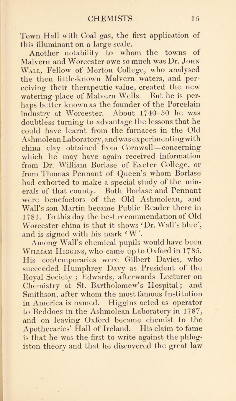 Town Hall with Coal gas, the first application of this illuminant on a large scale. Another notability to whom the towns of Malvern and Worcester owe so much was Dr. John Wall, Fellow of Merton College, who analysed the then little-known Malvern waters, and per¬ ceiving their therapeutic value, created the new watering-place of Malvern Wells. But he is per¬ haps better known as the founder of the Porcelain industry at Worcester. About 1740-50 he was doubtless turning to advantage the lessons that he could have learnt from the furnaces in the Old Ashmolean Laboratory, and was experimenting with china clay obtained from Cornwall—concerning which he may have again received information from Dr. William Borlase of Exeter College, or from Thomas Pennant of Queen’s whom Borlase had exhorted to make a special study of the min¬ erals of that county. Both Borlase and Pennant were benefactors of the Old Ashmolean, and Wall’s son Martin became Public Reader there in 1781. To this day the best recommendation of Old Worcester china is that it shows Tr. Wall’s blue’, and is signed with his mark f W ’. Among Wall’s chemical pupils would have been William Higgins, who came up to Oxford in 1785. His contemporaries were Gilbert Davies, who succeeded Humphrey Davy as President of the Royal Society ; Edwards, afterwards Lecturer on Chemistry at St. Bartholomew’s Hospital; and Smithson, after whom the most famous Institution in America is named. Higgins acted as operator to Beddoes in the Ashmolean Laboratory in 1787, and on leaving Oxford became chemist to the Apothecaries’ Hall of Ireland. His claim to fame is that he was the first to write against the phlog¬ iston theory and that he discovered the great law