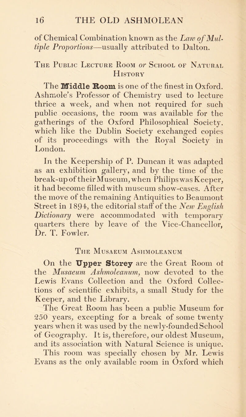 of Chemical Combination known as the Law of Mul¬ tiple Proportions—usually attributed to Dalton. The Public Lecture Room or School of Natural History The Middle !Room is one of the finest in Oxford. Ashmole’s Professor of Chemistry used to lecture thrice a week, and when not required for such public occasions, the room was available for the gatherings of the Oxford Philosophical Society, which like the Dublin Society exchanged copies of its proceedings with the Royal Society in London. In the Keepership of P. Duncan it was adapted as an exhibition gallery, and by the time of the break-up of their M useum, when Philips was Keeper, it had become filled with museum show-cases. After the move of the remaining Antiquities to Beaumont Street in 189L the editorial staff of the New English Dictionary were accommodated with temporary quarters there by leave of the Vice-Chancellor, Dr. T. Fowler. The Musaeum Ashmoleanum On the Upper Storey are the Great Room ot the Musaeum Ashmoleanum, now devoted to the Lewis Evans Collection and the Oxford Collec¬ tions of scientific exhibits, a small Study for the Keeper, and the Library. The Great Room has been a public Museum for 250 years, excepting for a break of some twenty years when it was used by the newly-founded School of Geography. It is, therefore, our oldest Museum, and its association with Natural Science is unique. This room was specially chosen by Mr. Lewis Evans as the only available room in Oxford which