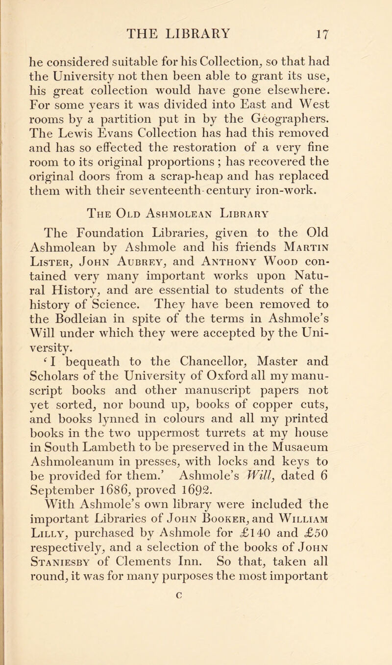 he considered suitable for his Collection, so that had the University not then been able to grant its use, his great collection would have gone elsewhere. For some years it was divided into East and West rooms by a partition put in by the Geographers. The Lewis Evans Collection has had this removed and has so effected the restoration of a very fine room to its original proportions ; has recovered the original doors from a scrap-heap and has replaced them with their seventeenth century iron-work. The Old Ashmolean Library The Foundation Libraries, given to the Old Ashmolean by Ashmole and his friends Martin Lister, John Aubrey, and Anthony Wood con¬ tained very many important works upon Natu¬ ral History, and are essential to students of the history of Science. They have been removed to the Bodleian in spite of the terms in Ashmole’s Will under which they were accepted by the Uni¬ versity. f I bequeath to the Chancellor, Master and Scholars of the University of Oxford all my manu¬ script books and other manuscript papers not yet sorted, nor bound up, books of copper cuts, and books lynned in colours and all my printed books in the two uppermost turrets at my house in South Lambeth to be preserved in the Musaeum Ashmoleanum in presses, with locks and keys to be provided for them.’ Ashmole’s Will, dated 6 September 1686, proved 1692. With Ashmole’s own library were included the important Libraries of John Booker, and William Lilly, purchased by Ashmole for £140 and £50 respectively, and a selection of the books of John Staniesby of Clements Inn. So that, taken all round, it w'as for many purposes the most important c