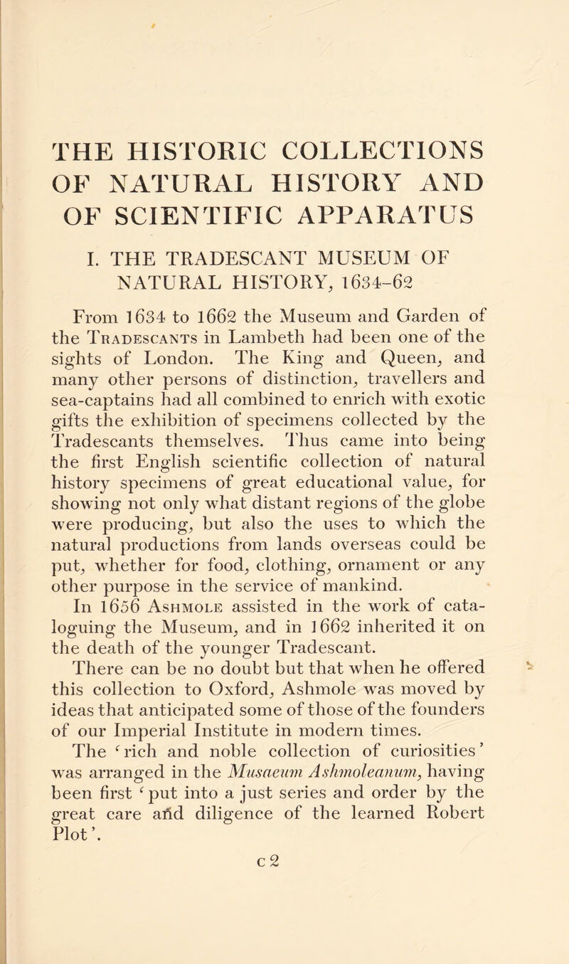 THE HISTORIC COLLECTIONS OF NATURAL HISTORY AND OF SCIENTIFIC APPARATUS I. THE TRADESCANT MUSEUM OF NATURAL HISTORY, 1634-62 From 1634 to 1662 the Museum and Garden of the Tradescants in Lambeth had been one of the sights of London. The King and Queen, and many other persons of distinction, travellers and sea-captains had all combined to enrich with exotic gifts the exhibition of specimens collected by the Tradescants themselves, dims came into being the first English scientific collection of natural history specimens of great educational value, for showing not only what distant regions of the globe were producing, but also the uses to which the natural productions from lands overseas could be put, whether for food, clothing, ornament or any other purpose in the service of mankind. In 1656 Ashmole assisted in the work of cata¬ loguing the Museum, and in 1662 inherited it on the death of the younger Tradescant. There can be no doubt but that when he offered this collection to Oxford, Ashmole was moved by ideas that anticipated some of those of the founders of our Imperial Institute in modern times. The f rich and noble collection of curiosities ’ was arranged in the Musaeinn Ashmoleanum, having been first fput into a just series and order by the great care arid diligence of the learned Robert Plot’.