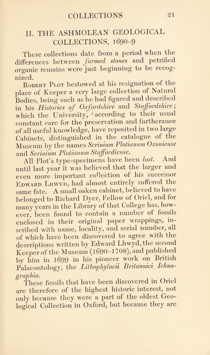 II. THE ASHMOLEAN GEOLOGICAL COLLECTIONS, 1690-9 These collections date from a period when the differences between formed stones and petiified organic remains were'just beginning to be recog¬ nized. Robert Plot bestowed at his resignation of the place of Keeper a very large collection of Natural Bodies, being such as he had figured and described in his Histories of Oxfordshire and Sta.ff'oi dsltii e, which the University, ‘according to their usual constant care for the preservation and furtherance of all useful knowledge, have reposited in two large Cabinets, distinguished in the catalogue of the Museum by the names Scrinium Plotianum Oxoniense and Scrinium Plotianum Staff ordiense. All Plot’s type-specimens have been lost. And until last year it was believed that the larger and even more important collection of his successor Edward Lhwyd, had almost entirely suffered the same fate. A small oaken cabinet, believed to have belonged to Richard Dyer, Fellow of Oriel, and for many years in the Library of that College has, how¬ ever, been found to contain a number of fossils enclosed in their original paper wrappings, in¬ scribed with name, locality, and serial numbei, all of which have been discovered to agree with the descriptions written by Edward Lhwyd, the second Keeper of the Museum (1690-1708), and published by him in 1699 in his pioneer work on British Palaeontology, the Lithophylacii Britannici Iclino- graphia. These fossils that have been discovered in Oriel are therefore of the highest historic interest, not only because they were a part of the oldest Geo¬ logical Collection in Oxford, but because they are
