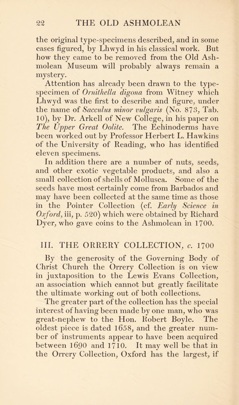 the original type-specimens described, and in some cases figured, by Lhwyd in his classical work. But how they came to be removed from the Old Ash- molean Museum will probably always remain a mystery. Attention has already been drawn to the type- specimen of Ornithella digona from Witney which Lhwyd was the first to describe and figure, under the name of Sacculus minor vulgaris (No. 873, Tab. 10), by Dr. Arkell of New College, in his paper on The Upper Great Oolite. The Echinoderms have been worked out by Professor Herbert L. Hawkins of the University of Reading, who has identified eleven specimens. In addition there are a number of nuts, seeds, and other exotic vegetable products, and also a small collection of shells of Mollusca. Some of the seeds have most certainly come from Barbados and may have been collected at the same time as those in the Pointer Collection (cf. Early Science in Oxford, iii, p. 520) which were obtained by Richard Dyer, who gave coins to the Ashmolean in 1700. III. THE ORRERY COLLECTION, c. 1700 By the generosity of the Governing Body of Christ Church the Orrery Collection is on view in juxtaposition to the Lewis Evans Collection, an association which cannot but greatly facilitate the ultimate working out of both collections. The greater part of the collection has the special interest of having been made by one man, who was great-nephew to the Hon. Robert Boyle. The oldest piece is dated 1658, and the greater num¬ ber of instruments appear to have been acquired between 1690 and 1710. It may well be that in the Orrery Collection, Oxford has the largest, if