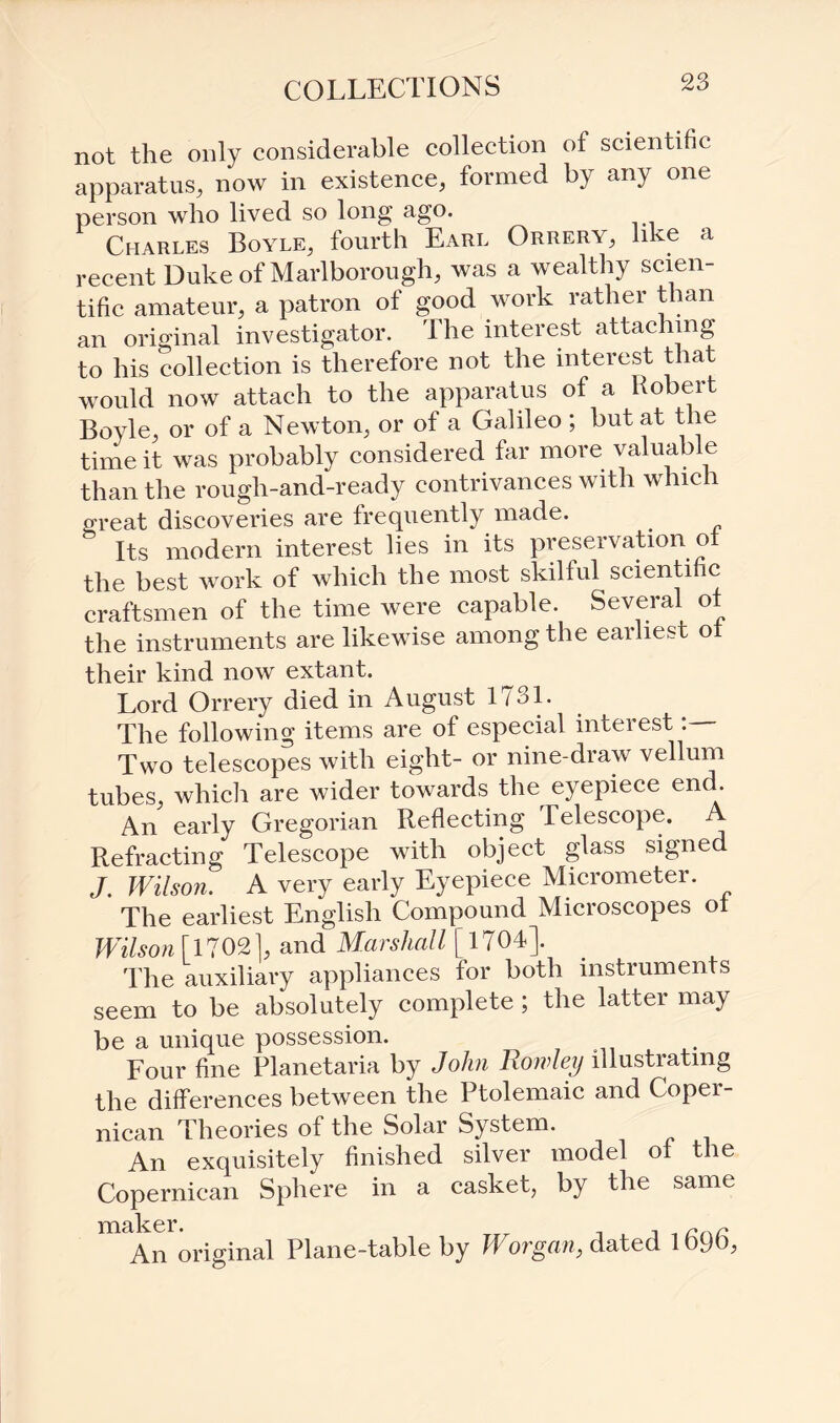 not the only considerable collection of scientific apparatus, now in existence, formed by any one person who lived so long ago. Charles Boyle, fourth Earl Orrery, like a recent Duke of Marlborough, was a wealthy scien¬ tific amateur, a patron of good work rather than an original investigator. The interest attaching to his collection is therefore not the interest that would now attach to the apparatus of a Robert Boyle, or of a Newton, or of a Galileo ; but at the time it was probably considered far more valuable than the rough-and-ready contrivances with whic 1 great discoveries are frequently made. Its modern interest lies in its preservation ol the best work of which the most skilful scientific craftsmen of the time were capable. Several of the instruments are likewise among the earliest of their kind now extant. Lord Orrery died in August 1731. The following items are of especial interest Two telescopes with eight- or nine-draw vellum tubes, which are wider towards the eyepiece end. An early Gregorian Reflecting Telescope. A Refracting Telescope with object glass signed J. Wilson. A very early Eyepiece Micrometer. The earliest English Compound Microscopes of Wilson [1702], and Marshall [1704]. The auxiliary appliances for both instruments seem to be absolutely complete ; the latter may be a unique possession. Four fine Planetaria by John Rowley illustrating the differences between the Ptolemaic and Coper- nican Theories of the Solar System. An exquisitely finished silver model of the Copernican Sphere in a casket, by the same maker. An original Plane-table by Worgan, dated 1696,
