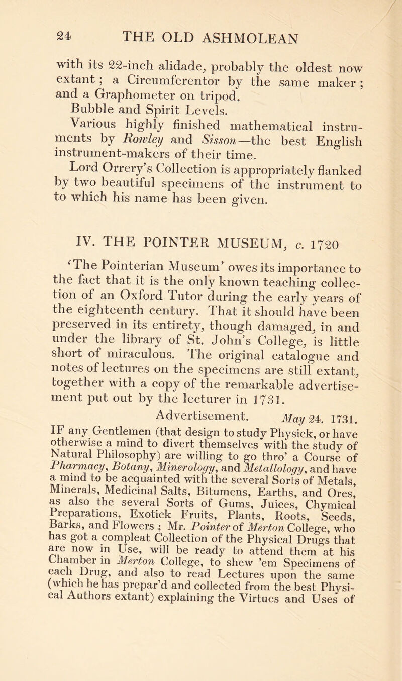 with its 22-inch alidade, probably the oldest now extant ; a Circumferentor by the same maker ; and a Graphometer on tripod. Bubble and Spirit Levels. Various highly finished mathematical instru¬ ments by Rowley and Sisson—the best English instrument-makers of their time. Lord Orrery’s Collection is appropriately flanked by two beautiful specimens of the instrument to to which his name has been given. IV. THE POINTER MUSEUM, c. 1720 ‘The Pointerian Museum’ owes its importance to the fact that it is the only known teaching collec¬ tion of an Oxford Tutor during the early years of the eighteenth century. That it should have been preserved in its entirety, though damaged, in and under the library of St. John’s College, is little short of miraculous. The original catalogue and notes of lectures on the specimens are still extant, together with a copy of the remarkable advertise¬ ment put out by the lecturer in 1731. Advertisement. May 24. 1731. IF any Gentlemen (that design to study Physick, or have otherwise a mind to divert themselves with the study of Natural Philosophy) are willing to go thro’ a Course of Pharmacy, Botany, Minerology, and Metalloloqy, and have a mind to be acquainted with the several Sorts of Metals, Minerals, Medicinal Salts, Bitumens, Earths, and Ores, as also the several Sorts of Gums, Juices, Chymical Preparations, Exotick Fruits, Plants, Roots, Seeds, Barks, and Flowers ; Mr. Pointer of Merton College, who has got a compleat Collection of the Physical Drugs that are now in Use, will be ready to attend them at his Chamber in Merton College, to shew ’em Specimens of ,Brug, and also to read Lectures upon the same (which he has prepar’d and collected from the best Physi¬ cal Authors extant) explaining the Virtues and Uses of