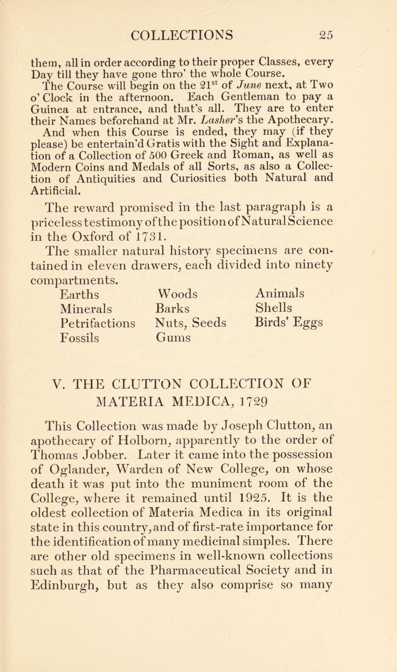 them, all in order according to their proper Classes, every Day till they have gone thro’ the whole Course. The Course will begin on the 21st of June next, at Two o’ Clock in the afternoon. Each Gentleman to pay a Guinea at entrance, and that’s all. They are to enter their Names beforehand at Mr. Lasher's the Apothecary. And when this Course is ended, they may (if they please) be entertain’d Gratis with the Sight and Explana¬ tion of a Collection of 500 Greek and Roman, as well as Modern Coins and Medals of all Sorts, as also a Collec¬ tion of Antiquities and Curiosities both Natural and Artificial. The reward promised in the last paragraph is a priceless testimony of the position of Natural Science in the Oxford of 1731. The smaller natural history specimens are con¬ tained in eleven drawers, each divided into ninety compartments. Earths Woods Minerals Barks Petrifactions Nuts, Seeds Fossils Gums Animals Shells Birds’ Eggs V. THE CLUTTON COLLECTION OF MATERIA MEDICA, 1729 This Collection was made by Joseph Glutton, an apothecary of Holborn, apparently to the order of Thomas Jobber. Later it came into the possession of Oglander, Warden of New College, on whose death it was put into the muniment room of the College, where it remained until 1925. It is the oldest collection of Materia Medica in its original state in this country, and of first-rate importance for the identi fication of many medicinal simples. There are other old specimens in well-known collections such as that of the Pharmaceutical Society and in Edinburgh, but as they also comprise so many