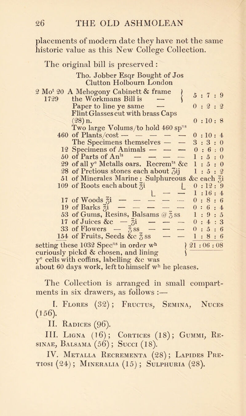 placements of modem date they have not the same historic value as this New College Collection. The original bill is preserved : Tho. Jobber Esqr Bought of Jos Clutton Holbourn London 2 Mo1 20 A Mehogony Cabinett & frame ) 1729 the Workmans Bill is — ) Paper to line ye same — Flint Glasses cut with brass Caps (28) n. Two large Volums/to hold 460 spns 460 of Plants/cost — — — — — The Specimens themselves — — 12 Specimens of Animals — — — 60 of Parts of Anls — — — — 29 of all ye Metalls oars. Recremts &c 28 of Pretious stones each about 36 51 of Minerales Marine ; Sulphureous 109 of Roots each about §i L L — — 17 of Woods — — — — — 19 of Barks §i — — — — — 53 of Gums, Resins, Balsams @ § ss 17 of Juices &c — §i — — — 33 of Flowers — 5 ss — — — 154 of Fruits, Seeds &c §ss — — 5:7:9 0:2:2 0 : 10 : 8 0 :10 : 4 3:3:0 0:6:0 1:5:0 1:5:0 1:5:2 &c each §i 0:12: 9 1 :16 : 4 0:8:6 0:6:4 1:9:5 0:4:3 0:5:6 1:8:6 setting these 1032 Specns in order wh ) 21 : 06 : 08 curiously pickd & chosen, and lining i ye cells with coffins, labelling &c was about 60 days work, left to himself wh he pleases. The Collection is arranged in small compart¬ ments in six drawers, as follows :— I. Flores (32); Fructus, Semina, Nuces (156). II. Radices (96). III. Ligna (16); Cortices (18); Gummi, Re- sinae, Balsama (56); Succi (18). IV. Metalla Recrementa (28); Lapides Pre- tiosi (24); Mineralia (15); Sulphuria (28).