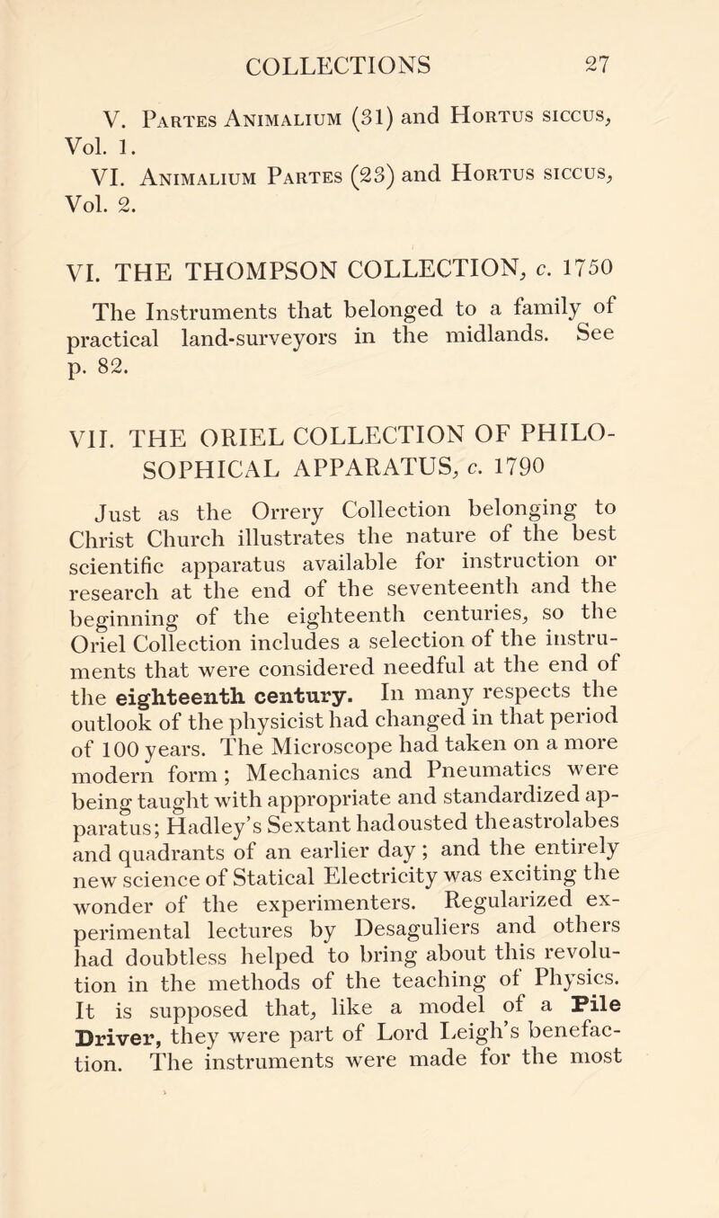 V. Partes Animalium (31) and Hortus siccus, Vol. 1. VI. Animalium Partes (23) and Hortus siccus, Vol. 2. VI. THE THOMPSON COLLECTION, c. 1750 The Instruments that belonged to a family of practical land-surveyors in the midlands. See p. 82. VII. THE ORIEL COLLECTION OF PHILO¬ SOPHICAL APPARATUS, c. 1790 Just as the Orrery Collection belonging to Christ Church illustrates the nature of the best scientific apparatus available for instruction or research at the end of the seventeenth and the beginning of the eighteenth centuries, so the Oriel Collection includes a selection of the instru¬ ments that were considered needful at the end of the eighteenth century- In many respects the outlook of the physicist had changed in that period of 100 years. The Microscope had taken on a more modern form; Mechanics and Pneumatics weie being taught with appropriate and standardized ap¬ paratus; Hadley s Sextant hadousted theastrolabes and quadrants of an earlier day ; and the entii ely new science of Statical Electricity was exciting the wonder of the experimenters. Regularized ex¬ perimental lectures by Desaguliers and others had doubtless helped to bring about this revolu¬ tion in the methods of the teaching of Physics. It is supposed that, like a model of a Pile Driver, they were part of Lord Leigh’s benefac¬ tion. The instruments were made for the most