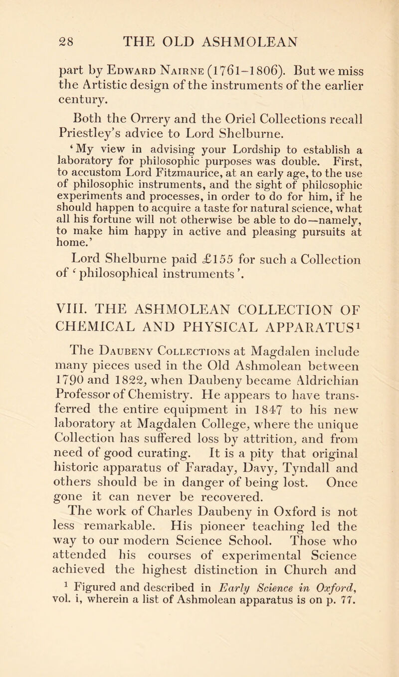 part by Edward Nairne (1761—1806). But we miss the Artistic design of the instruments of the earlier century. Both the Orrery and the Oriel Collections recall Priestley’s advice to Lord Shelburne. ‘ My view in advising your Lordship to establish a laboratory for philosophic purposes was double. First, to accustom Lord Fitzmaurice, at an early age, to the use of philosophic instruments, and the sight of philosophic experiments and processes, in order to do for him, if he should happen to acquire a taste for natural science, what all his fortune will not otherwise be able to do—namely, to make him happy in active and pleasing pursuits at home.’ Lord Shelburne paid <£155 for such a Collection of f philosophical instruments ’. VIII. THE ASLIMOLEAN COLLECTION OF CHEMICAL AND PHYSICAL APPARATUS1 The Daubeny Collections at Magdalen include many pieces used in the Old Ashmolean between 1790 and 1822, when Daubeny became Aldrichian Professor of Chemistry. He appears to have trans¬ ferred the entire equipment in 1847 to his new laboratory at Magdalen College, where the unique Collection has suffered loss by attrition, and from need of good curating. It is a pity that original historic apparatus of Faraday, Davy, Tyndall and others should be in danger of being lost. Once gone it can never be recovered. The work of Charles Daubeny in Oxford is not less remarkable. His pioneer teaching led the way to our modern Science School. Those who attended his courses of experimental Science achieved the highest distinction in Church and 1 Figured and described in Early Science in Oxford, vol. i, wherein a list of Ashmolean apparatus is on p. 77.