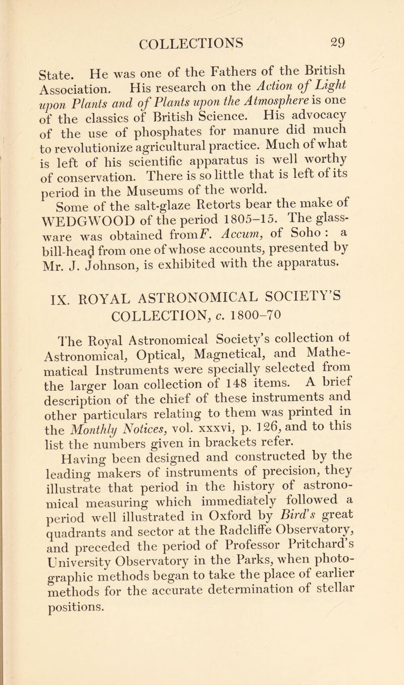 State. He was one of the Fathers of the British Association. His research on the Action of Light upon Plants and of Plants upon the Atmosphere is one of the classics of British Science. His advocacy of the use of phosphates for manure did much to revolutionize agricultural practice. Much of what is left of his scientific apparatus is well worthy of conservation. There is so little that is left of its period in the Museums of the world. Some of the salt-glaze Retorts bear the make of WEDGWOOD of the period 1805-15. The glass¬ ware was obtained fromE. Accum, of Soho . a bill-hea$ from one of whose accounts, presented by Mr. J. Johnson, is exhibited with the apparatus. IX. ROYAL ASTRONOMICAL SOCIETY’S COLLECTION, c. 1800-70 The Royal Astronomical Society’s collection of Astronomical, Optical, Magnetical, and Mathe¬ matical Instruments were specially selected from the larger loan collection of 148 items. A brief description of the chief of these instruments and other particulars relating to them was printed in the Monthly Notices, vol. xxxvi, p. 126, and to this list the numbers given in brackets refer. Having been designed and constructed by the leading makers of instruments of precision, they illustrate that period in the history of astrono¬ mical measuring which immediately followed a period well illustrated in Oxford by Bird s great quadrants and sector at the Radcliffe Observatory, and preceded the period of Professor Pritchard’s University Observatory in the Parks, when photo¬ graphic methods began to take the place of eailier methods for the accurate determination of stellar positions.