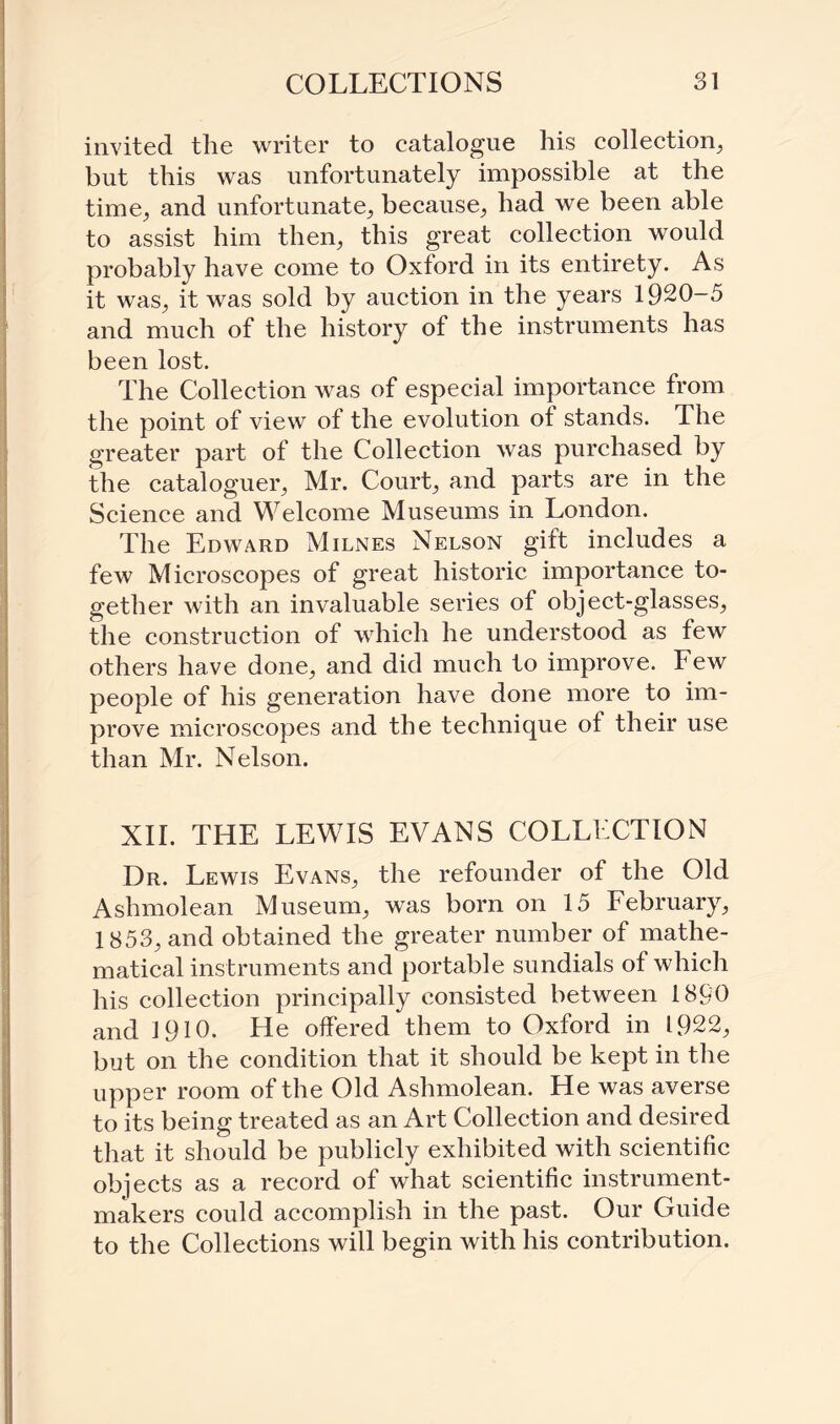 invited the writer to catalogue his collection, but this was unfortunately impossible at the time, and unfortunate, because, had we been able to assist him then, this great collection would probably have come to Oxford in its entirety. As it was, it was sold by auction in the years 1920-5 and much of the history of the instruments has been lost. The Collection was of especial importance from the point of view of the evolution of stands. The greater part of the Collection was purchased by the cataloguer, Mr. Court, and parts are in the Science and Welcome Museums in London. The Edward Milnes Nelson gift includes a few Microscopes of great historic importance to¬ gether Avith an invaluable series of object-glasses, the construction of which he understood as few others have done, and did much to improve. Few people of his generation have done more to im¬ prove microscopes and the technique of their use than Mr. Nelson. XII. THE LEWIS EVANS COLLECTION Dr. Lewis Evans, the refounder of the Old Ashmolean Museum, was born on 15 February, 1853, and obtained the greater number of mathe¬ matical instruments and portable sundials of which his collection principally consisted between 1890 and 1910. He offered them to Oxford in 1922, but on the condition that it should be kept in the upper room of the Old Ashmolean. He was averse to its being treated as an Art Collection and desired that it should be publicly exhibited with scientific objects as a record of what scientific instrument- makers could accomplish in the past. Our Guide to the Collections will begin with his contribution.