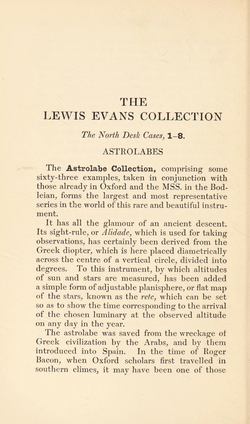 THE LEWIS EVANS COLLECTION The North Desk Cases, 1-8. ASTROLABES The Astrolabe Collection, comprising some sixty-three examples, taken in conjunction with those already in Oxford and the MSS. in the Bod¬ leian^ forms the largest and most representative series in the world of this rare and beautiful instru¬ ment. It has all the glamour of an ancient descent. Its sight-rule, or Alidade, which is used for taking observations, has certainly been derived from the Greek diopter, which is here placed diametrically across the centre of a vertical circle, divided into degrees. To this instrument, by which altitudes of sun and stars are measured, has been added a simple form of adjustable planisphere, or flat map of the stars, known as the rete, which can be set so as to show the time corresponding to the arrival of the chosen luminary at the observed altitude on any day in the year. The astrolabe was saved from the wreckage of Greek civilization by the Arabs, and by them introduced into Spain. In the time of Roger Bacon, when Oxford scholars first travelled in southern climes, it may have been one of those