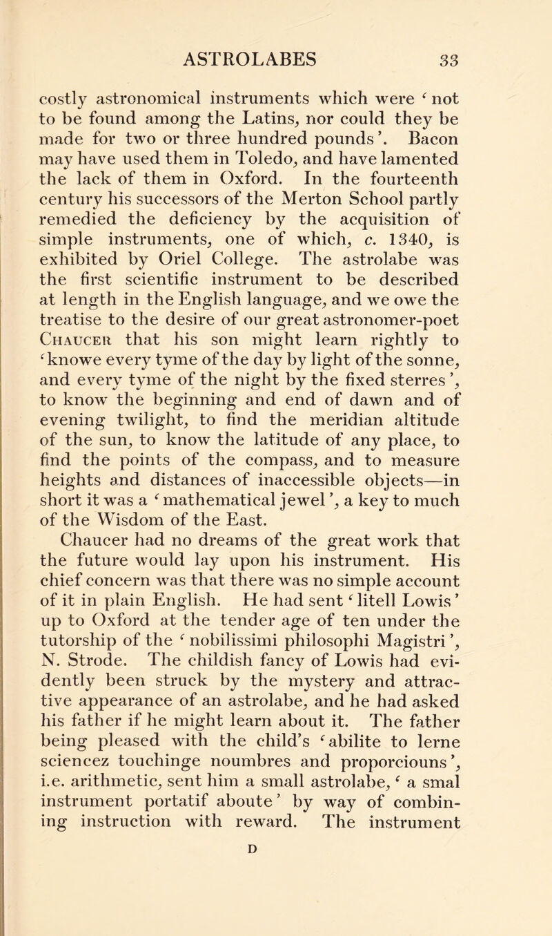 costly astronomical instruments which were ‘ not to be found among the Latins, nor could they be made for two or three hundred pounds’. Bacon may have used them in Toledo, and have lamented the lack of them in Oxford. In the fourteenth century his successors of the Merton School partly remedied the deficiency by the acquisition of simple instruments, one of which, c. 1340, is exhibited by Oriel College. The astrolabe was the first scientific instrument to be described at length in the English language, and we owe the treatise to the desire of our great astronomer-poet Chaucer that his son might learn rightly to fknowe every tyme of the day by light of the sonne, and every tyme of the night by the fixed sterres ’, to know the beginning and end of dawn and of evening twilight, to find the meridian altitude of the sun, to know the latitude of any place, to find the points of the compass, and to measure heights and distances of inaccessible objects—in short it was a f mathematical jewel ’, a key to much of the Wisdom of the East. Chaucer had no dreams of the great work that the future would lay upon his instrument. His chief concern was that there was no simple account of it in plain English. He had sent f litell Lowis ’ up to Oxford at the tender age of ten under the tutorship of the f nobilissimi philosophi Magistri ’, N. Strode. The childish fancy of Lowis had evi¬ dently been struck by the mystery and attrac¬ tive appearance of an astrolabe, and he had asked his father if he might learn about it. The father being pleased with the child’s fabilite to lerne sciencez touchinge noumbres and proporciouns’, i.e. arithmetic, sent him a small astrolabe, a smal instrument portatif aboute ’ by way of combin¬ ing instruction with reward. The instrument D