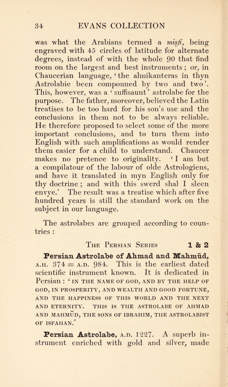 was what the Arabians termed a misfi, being engraved with 45 circles of latitude for alternate degrees, instead of with the whole 90 that find room on the largest and best instruments ; or, in Chaucerian language, ‘the almikanteras in thyn Astrolabie been compouned by two and two’. This, however, was a ( suffisaunt ’ astrolabe for the purpose. The father, moreover, believed the Latin treatises to be too hard for his son’s use and the conclusions in them not to be always reliable. He therefore proposed to select some of the more important conclusions, and to turn them into English with such amplifications as would render them easier for a child to understand. Chaucer makes no pretence to originality. (I am but a compilatour of the labour of olde Astrologiens, and have it translated in myn English only for thy doctrine ; and with this swerd shal I sleen envye.’ The result was a treatise which after five hundred years is still the standard work on the subject in our language. The astrolabes are grouped according to coun¬ tries : The Persian Series 1 & 2 Persian Astrolabe of Ahmad and Mahmud, a.h. 374 — a.d. 984. This is the earliest dated scientific instrument known. It is dedicated in Persian : e in the name of god, and by the help of GOD, IN PROSPERITY, AND WEALTH AND GOOD FORTUNE, AND THE HAPPINESS OF THIS WORLD AND THE NEXT AND ETERNITY. THIS IS THE ASTROLABE OF AHMAD AND MAHMUD, THE SONS OF IBRAHIM, THE ASTROLABIST OF ISFAHAN.’ Persian Astrolabe, a.d. 1227- A superb in¬ strument enriched with gold and silver, made