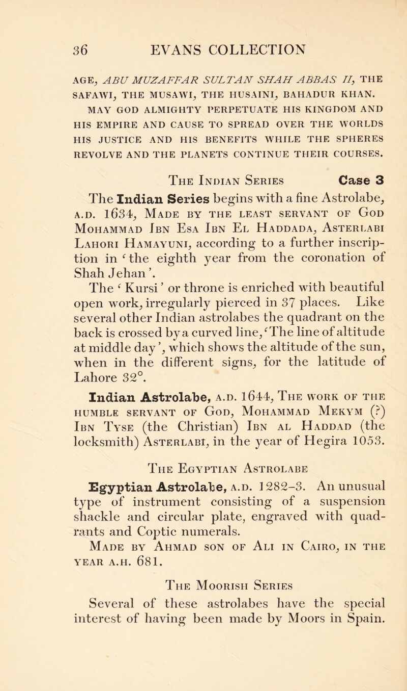 AGE, ABU MUZAFFAR SULTAN SHAH ABBAS II, THE SAFAWI, THE MUSAWI, THE HUSAINI, BAHADUR KHAN. MAY GOD ALMIGHTY PERPETUATE HIS KINGDOM AND HIS EMPIRE AND CAUSE TO SPREAD OYER THE WORLDS HIS JUSTICE AND HIS BENEFITS WHILE THE SPHERES REVOLVE AND THE PLANETS CONTINUE THEIR COURSES. The Indian Series Case 3 The Indian Series begins with a fine Astrolabe, a.d. 1634, Made by the least servant of God Mohammad Ibn Esa Ibn El Haddada, Asterlabi Lahori Hamayuni, according to a further inscrip¬ tion in c the eighth year from the coronation of Shah Jehan ’. The f Kursi ’ or throne is enriched with beautiful open work, irregularly pierced in 37 places. Like several other Indian astrolabes the quadrant on the back is crossed by a curved line/The line of altitude at middle day ’, which show s the altitude of the sun, when in the different signs, for the latitude of Lahore 32°. Indian Astrolabe, a.d. 1644, The work of the HUMBLE SERVANT OF GoD, MOHAMMAD MeKYM (?) Ibn Tyse (the Christian) Ibn al Haddad (the locksmith) Asterlabi, in the year of Hegira 1053. The Egyptian Astrolabe Egyptian Astrolabe, a.d. 1282-3. A11 unusual type of instrument consisting of a suspension shackle and circular plate, engraved with quad¬ rants and Coptic numerals. Made by Ahmad son of Ali in Cairo, in the YEAR A.LI. 681. The Moorish Series Several of these astrolabes have the special interest of having been made by Moors in Spain.