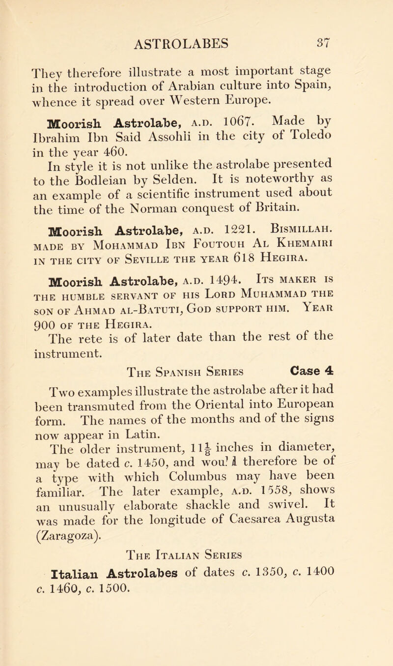 They therefore illustrate a most important stage in the introduction of Arabian culture into Spain, whence it spread over Western Europe. Moorish Astrolabe, a.o. 1067. Made by Ibrahim Ibn Said Assohii in the city of Toledo in the year 460. In style it is not unlike the astrolabe presented to the Bodleian by Selden. It is noteworthy as an example of a scientific instrument used about the time of the Norman conquest of Britain. Moorish Astrolabe, a.d. 1221. Bismillah. made by Mohammad Ibn Foutouh Al Khemairi IN THE CITY OF SEVILLE THE YEAR 618 HEGIRA. Moorish Astrolabe, a.d. 1494. Its maker is THE HUMBLE SERVANT OF HIS LORD MUHAMMAD THE son of Ahmad al-Batuti, God support him. \ ear 900 of the Hegira. The rete is of later date than the rest of the instrument. The Spanish Series Case 4 Two examples illustrate the astrolabe after it had been transmuted from the Oriental into European form. The names of the months and of the signs now appear in Latin. The older instrument, 11^ inches in diameter, may be dated c. 1450, and wou! A therefore be of a type with which Columbus may have been familiar. The later example, a.d. 1558, shows an unusually elaborate shackle and swivel. It was made for the longitude of Caesarea Augusta (Zaragoza). The Italian Series Italian Astrolabes of dates c. 1350, c. 1400 c. 1460, c. 1500.