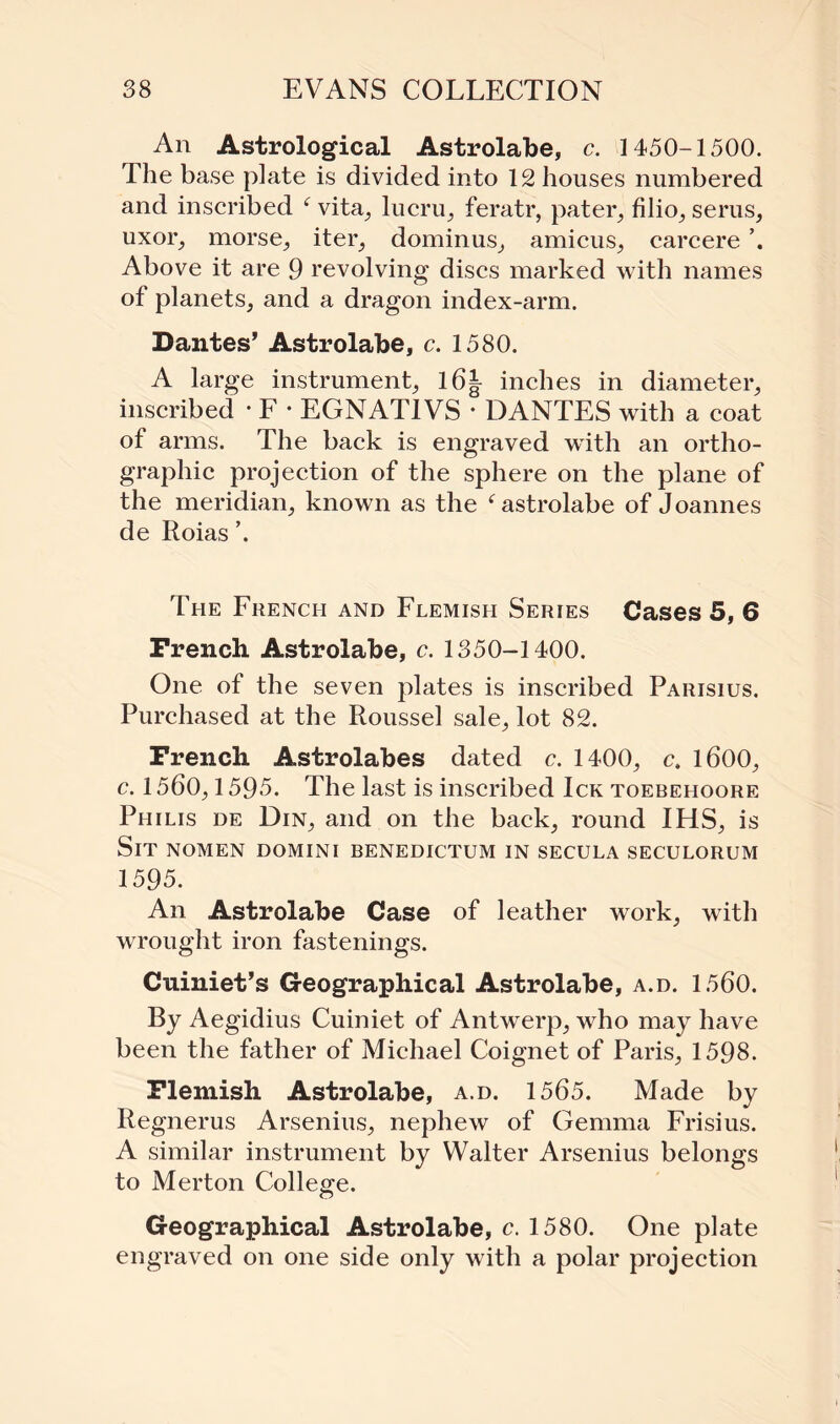An Astrological Astrolabe, c. 1450-1500. The base plate is divided into 12 houses numbered and inscribed c vita, lucru, feratr, pater, filio, serus, uxor, morse, iter, dominus, amicus, carcere Above it are 9 revolving discs marked with names of planets, and a dragon index-arm. Dantes’ Astrolabe, c. 1580. A large instrument, l6J inches in diameter, inscribed * F • EGNATIVS * DANTES with a coat of arms. The back is engraved with an ortho- gra phic projection of the sphere on the plane of the meridian, known as the f astrolabe of Joannes de Roias ’. The French and Flemish Series Cases 5, 6 French Astrolabe, c. 1350-1400. One of the seven plates is inscribed Parisius. Purchased at the Roussel sale, lot 82. French Astrolabes dated c. 1400, c, 1600, c. 1560,1595. The last is inscribed Ick toebehoore Philis de Din, and on the back, round IHS, is Sit nomen domini benedictum in secula seculorum 1595. An Astrolabe Case of leather work, with wrought iron fastenings. Cuiniet’s Geographical Astrolabe, a.d. 1560. By Aegidius Cuiniet of Antwerp, who may have been the father of Michael Coignet of Paris, 1598. Flemish Astrolabe, a.d. 1565. Made by Regnerus Arsenins, nephew of Gemma Frisius. A similar instrument by Walter Arsenius belongs to Merton College. Geographical Astrolabe, c. 1580. One plate engraved on one side only with a polar projection