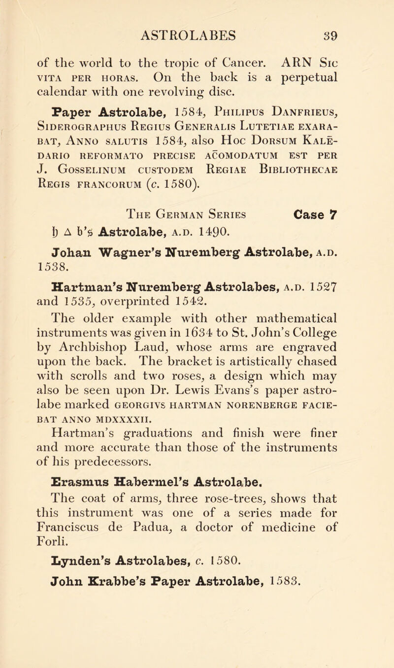 of the world to the tropic of Cancer. ARN Sic vita per horas. On the back is a perpetual calendar with one revolving disc. Paper Astrolabe, 1584, Philipus Danfrieus, SlDEROGRAPHUS ReGIUS GeNERALIS LuTETIAE EXARA- bat, Anno salutis 1584, also Hoc Dorsum Kale- DARIO REFORMATO PRECISE ACOMODATUM EST PER J. Gosselinum custodem Regiae Bibliothecae Regis francorum (c. 1580). The German Series Case 7 1) A b’$ Astrolabe, a.d. 1490. Johan Wagner’s Nuremberg Astrolabe, a.d. 1538. Hartman’s Nuremberg Astrolabes, a.d. 1527 and 1535, overprinted 1542. The older example with other mathematical instruments was given in 1634 to St. John’s College by Archbishop Laud, whose arms are engraved upon the back. The bracket is artistically chased with scrolls and two roses, a design which may also be seen upon Dr. Lewis Evans’s paper astro¬ labe marked georgivs hartman norenberge facie- BAT ANNO MDXXXXII. Hartman’s graduations and finish were finer and more accurate than those of the instruments of his predecessors. Erasmus Habermel’s Astrolabe. The coat of arms, three rose-trees, shows that this instrument was one of a series made for Franciscus de Padua, a doctor of medicine of Forli. Lynden’s Astrolabes, c. 1580. John Krabbe’s Paper Astrolabe, 1583.