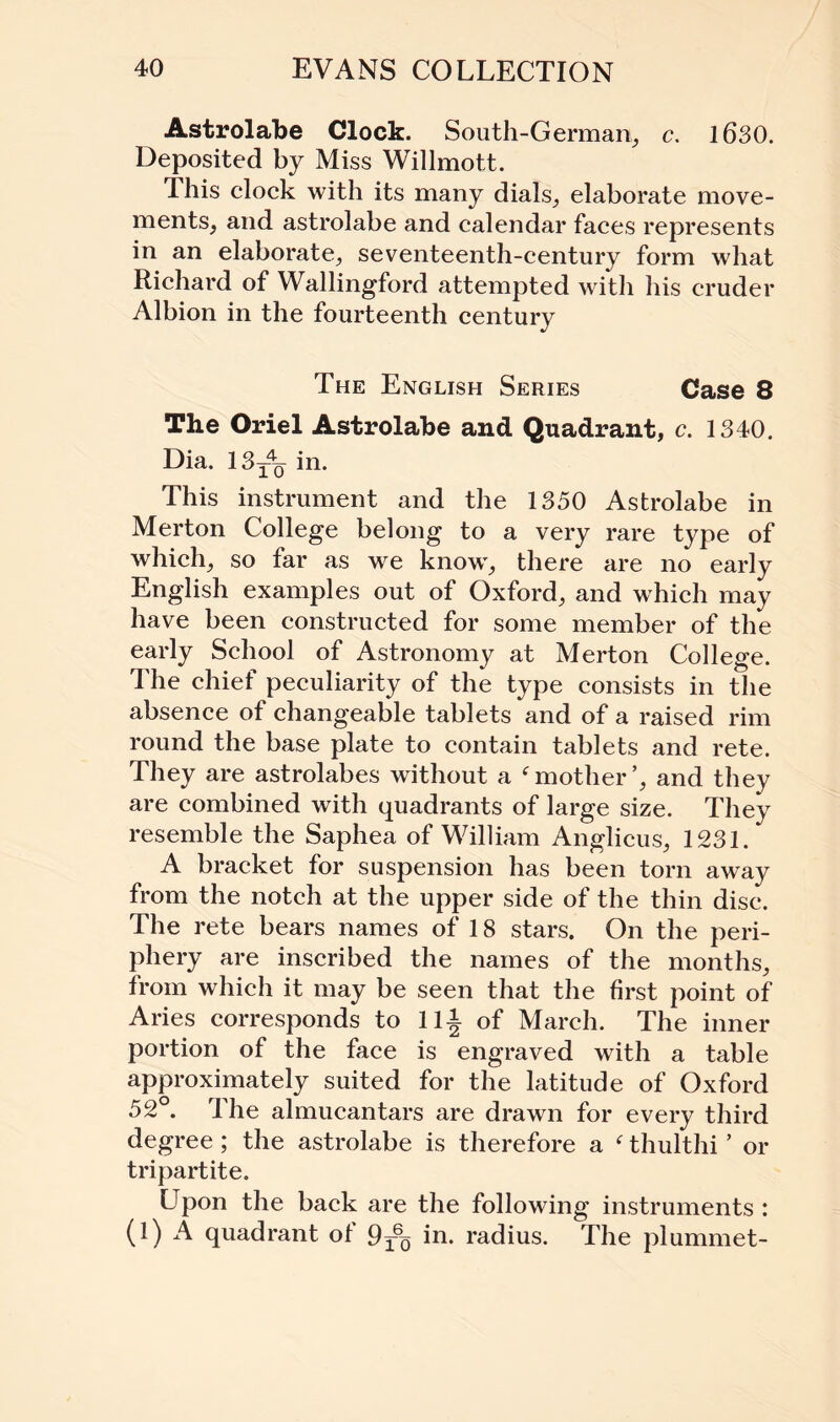 Astrolabe Clock. South-German, c. 1630. Deposited by Miss Willmott. This clock with its many dials, elaborate move¬ ments, and astrolabe and calendar faces represents in an elaborate, seventeenth-century form what Richard of Wallingford attempted with his cruder Albion in the fourteenth century The English Series Case 8 The Oriel Astrolabe and Quadrant, c. 1340. Dia. 13t4q in. This instrument and the 1350 Astrolabe in Merton College belong to a very rare type of which, so far as we know, there are no early English examples out of Oxford, and which may have been constructed for some member of the early School of Astronomy at Merton College. The chief peculiarity of the type consists in the absence of changeable tablets and of a raised rim round the base plate to contain tablets and rete. They are astrolabes without a f mother’, and they are combined with quadrants of large size. They resemble the Saphea of William Anglicus, 1231. A bracket for suspension has been torn away from the notch at the upper side of the thin disc. The rete bears names of 18 stars. On the peri¬ phery are inscribed the names of the months, from which it may be seen that the first point of Aries corresponds to lli of March. The inner portion of the face is engraved with a table approximately suited for the latitude of Oxford 52°. The almucantars are drawn for every third degree; the astrolabe is therefore a ‘ thulthi ’ or tripartite. Upon the back are the following instruments : (1) A quadrant of 9r6Q in. radius. The plummet-