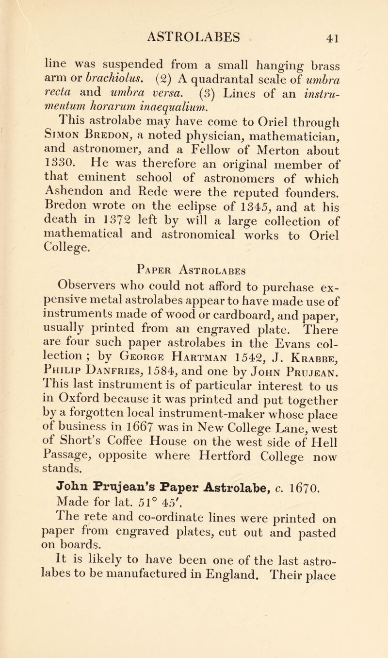 line was suspended from a small hanging brass arm or brachiolus. (2) A quadrantal scale of umbra recta and umbra versa. (3) Lines of an instru- mentum horarum inaequalium. 1 his astrolabe may have come to Oriel through Simon Bredon, a noted physician, mathematician, and astronomer, and a Fellow of Merton about 1330. He was therefore an original member of that eminent school of astronomers of which Ashendon and Rede were the reputed founders. Bredon wrote on the eclipse of 1345, and at his death in 1372 left by will a large collection of mathematical and astronomical works to Oriel College. Paper Astrolabes Observers who could not afford to purchase ex¬ pensive metal astrolabes appear to have made use of instruments made of wood or cardboard, and paper, usually printed from an engraved plate. There are four such paper astrolabes in the Evans col¬ lection ; by George Hartman 1542, J. Krabbe, Philip Danfries, 1584, and one by John Prujean. This last instrument is of particular interest to us in Oxford because it was printed and put together by a forgotten local instrument-maker whose place of business in 1667 was in New College Lane, west of Short s Coffee House on the west side of Hell Passage, opposite where Hertford College now stands. John Prujean’s Paper Astrolabe, c. 1670. Made for lat. 51° 45'. The rete and co-ordinate lines were printed on paper from engraved plates, cut out and pasted on boards. It is likely to have been one of the last astro¬ labes to be manufactured in England. Their place